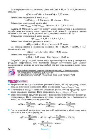 54 Òåìà 3
За	коефіцієнтами	в	хімічному	рівнянні	 	 	 2 = Cu + H2O âèçíà÷à-
ємо,	 о	
n( )	 	n( ),	тобто	n( )	 	0,25	моль.
Обчислімо	теоретичний	вихід	міді:	
m( )теор.	 	0,25	моль	⋅	64	г/моль	 	16	г.
Обчислімо	практичний	вихід	міді:	
m( )практ. = m( )теор.	⋅ ( )	 	16	г	⋅	0,8	 	12,8	г.
ада а . Обчисліть	масу	(г)	цинку,	який	прореагував	з	розбавленою	
сульфатною	 кислотою,	 як о	 внаслідок	 цієї	 реакції	 утворився	 водень	
об’ємом	4,48	л	(н.	у.).	Відносний	вихід	водню	становить	80	 .
Обчислімо	теоретичний	вихід	водню:	
V( 2)теор.	 	4,48	л	:	0,8	 	5,6	л.
Обчислімо	кількість	речовини	водню:	
n( 2)	 	5,6	л	:	22,4	л/моль	 	0,25	моль.
За	 коефіцієнтами	 в	 хімічному	 рівнянні	 	 	 2SO4	 	 S 4 + H2
визначаємо,	 о	
n( )	 	n( 2),	тобто	n( )	 0,25	моль.
Обчислімо	масу	цинку:	
m( )	 	0,25	моль	⋅	65	г/моль	 	16,25	г.
верніть ува у:	 задачі	 цього	 типу	 траплятимуться	 вам	 у	 наступних	
розділах	 підручника,	 тож	 матимете	 нагоду	 застосувати	 для	 їхнього	
розв’язування	знання	та	вміння,	здобуті	під	час	опрацювання	цього	пара-
графа.
: . .
3 ( -12) 12
3 12.9 3
z Теоретичний	вихід	 	кількість	речовини	(маса,	об’єм)	продукту,	обчис-
лена	за	хімічним	рівнянням.	 ого	позначають	nтеор.,	mтеор.,	Vтеор.
z Практичний	вихід	 	кількість	речовини	(маса,	об’єм)	продукту,	одер-
жана	внаслідок	реакції.	 ого	позначають	nпракт.,	mпракт.,	Vпракт.
z Відносний	вихід	продукту	реакції	 	відношення	практичного	виходу	до	
теоретичного.	 ого	позначають	літерою	грецької	абетки	 	(вимовляють	
«ета»)	та	обчислюють	за	формулами:
(Х)	 	
n(Х)практ.
n(Х)теор.
		 (Х)	 	
m(Х)практ.
m(Х)теор.
		 (Х)	 	
V(Х)практ.
V(Х)теор.
.		
z асто	відносний	вихід	продукту	реакції	виражають	у	відсотках,	вико-
риставши	для	цього	формули:
(Х)	 	
n(Х)практ.
n(Х)теор.
	100	 		 (Х)	 	
m(Х)практ.
m(Х)теор.
	100	 	
(Х)	 	
V(Хгаз.)практ.
V(Хгаз.)теор.
	100	 .
ÏÐÎ ÃÎËÎÂÍÅ
 