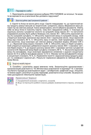 55Хімічні реакціі
Ïеревірте сеáе
1. Перетворіть розповідні речення рубрики ПРО ГО ОВ Е на питальні. и може-
те ви відповісти на ці запитання без допомоги підручника
Çастосóйте свої çнання й óміння
2. Сергій та Аліна не могли дійти згоди. Сергій стверджував: те, що практичний ви-
хід продукту реакції мен ий за теоретичний, суперечить закону збереження маси ре-
човин під час хімічних реакцій. Аліна заперечувала, але їй забракло аргументів. Уявіть
себе на місці Аліни й поясніть Сергію, чому його твердження хибне. 3. наслідок дії
надли ку розчину сульфатної кислоти на купрум(ІІ) оксид масою 20 г та наступного
упарювання розчину було добуто безводну сіль масою 36 г. Обчисліть відносний ви-
хід ( ) купрум(ІІ) сульфату. 4. Обчисліть практичний вихід (г) купрум(ІІ) оксиду, який
утвориться внаслідок окиснення міді масою 25,6 г надли ком кисню, якщо відносний
вихід міді становить 80 . 5. Обчисліть масу (г) магнію, який прореагував з хлорид-
ною кислотою, якщо внаслідок цієї хімічної реакції утворився водень об’ємом 4,48 л
(н. у.). Відносний вихід водню становить 0,88. 6. Обчисліть масу (г) барій сульфату,
який утвориться внаслідок добавляння водного розчину масою 400 г з масовою част-
кою барій нітрату 7 до водного розчину масою 200 г з масовою часткою сульфатної
кислоти 0,49. Відносний вихід барій сульфату становить 98 . *7. Визначте відносний
вихід ( ) вольфраму, якщо внаслідок відновлення алюмінієм з рудного концентрату
масою 33,14 кг добули вольфрам масою 12,72 кг. асова частка вольфрам( ) оксиду
в концентраті становить 70 . 8. Порівняйте поняття «відносний вихід продукту реак-
ції» та «коефіцієнт корисної дії». Результат порівняння оформте як таблицю або діа-
граму Венна.
Творча майстерня
9. Складіть і розв’яжіть задачі вивчених типів. Запропонуйте однокласникам і
однокласницям розв’язати їх. и збіглися ва і розв’язання та відповіді 10. матема-
тиці багато підходів до розв’язування задач – алгебричний, графічний тощо. З’ясуйте,
чи можна задачі, розглянуті в цьому параграфі, розв’язати в ін і способи. За результа-
тами дослідження підготуйте презентацію.
Проектуймо! Творімо!
7. Гальванічний елемент з картоплі, лимонів.
8. Види та принципи роботи малих джерел електричного струму, утилізація 
їх.
 