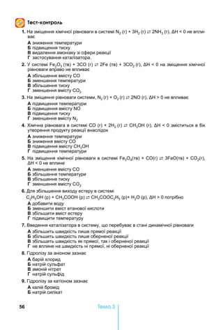 56 Òåìà 3
е к н р
1. а зміщення хімічної рівноваги в системі 2 (г) 3 2 (г) ⇄ 2 3 (г), 0 не впли-
ває
А зниження температури
підвищення тиску
видалення амоніаку зі сфери реакції
Г застосування каталізатора.
2. системі 2О3 (тв) 3СО (г) ⇄ 2 (тв) 3СО2 (г), 0 на зміщення хімічної
рівноваги вправо не впливає
А збіль ення вмісту СО
змен ення температури
збіль ення тиску
Г змен ення вмісту СО2
3. а зміщення рівноваги системи, 2 (г) О2 (г) ⇄ 2 О (г), 0 не впливає
А підвищення температури
підвищення вмісту О
підвищення тиску
Г змен ення вмісту 2
4. імічна рівновага в системі СО (г) 2 2 (г) ⇄ С 3О (г), 0 зміститься в бік
утворення продукту реакції внаслідок
А зниження температури
зниження вмісту СО
підвищення вмісту С 3О
Г підвищення температури
5. а зміщення хімічної рівноваги в системі е3О4(тв) СО(г) ⇄ 3 еО(тв) СО2(г),
0 не вплине
А змен ення вмісту СО
збіль ення температури
збіль ення тиску
Г змен ення вмісту СО2
6. Для збіль ення виходу естеру в системі
2 5 (р) 3 (р) ⇄ 3 2 5 (р) 2 (р), 0 потрібно
А добавити воду
змен ити вміст етанової кислоти
збіль ити вміст естеру
Г підвищити температуру
7. Введення каталізатора в систему, що перебуває в стані динамічної рівноваги
А збіль ить видкість ли е прямої реакції
збіль ить видкість ли е оберненої реакції
збіль ить видкість як прямої, так і оберненої реакції
Г не вплине на видкість ні прямої, ні оберненої реакції
8. Гідролізу за аніоном зазнає
А барій хлорид
натрій сульфат
амоній нітрат
Г натрій сульфід
9. Гідролізу за катіоном зазнає
А калій бромід
натрій силікат
 