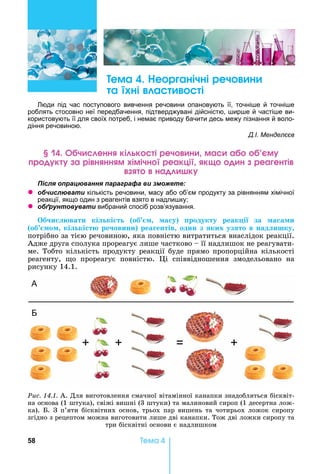58 Òåìà 4
ема е р анічні реч н
а ні а і
юди під час поступового вивчення речовини опановують її, точні е й точні е
роблять стосовно неї передбачення, підтверджувані дійсністю, ир е й часті е ви-
користовують її для своїх потреб, і немає приводу бачити десь межу пізнання й воло-
діння речовиною.
Д.І. Менделєєв
ч енн кі к і реч н ма а м
р к а рі н нн м імічн реакці к н реа ен і
на к
ля ац а я а а а а и
z б и л а и кількість речовини, масу або об’єм продукту за рівнянням хімічної
реакції, якщо один з реагентів взято в надли ку
z б а и вибраний спосіб розв’язування.
б и вати кі кі т об а у родукту реак і за а а и
об о кі кі т ре овини реа ентів один з ких уз то в над ишку
потрібно	за	тією	речовиною,	яка	повністю	витратиться	внаслідок	реакції.	
Адже	друга	сполука	прореагує	лише	частково	 	її	надлишок	не	реагувати-
ме.	Тобто	кількість	продукту	реакції	буде	прямо	пропорційна	кількості	
реагенту,	 о	 прореагує	 повністю.	 і	 співвідношення	 змодельовано	 на	
рисунку	14.1.
Ðèñ. 14.1.	А.	Для	виготовлення	смачної	вітамінної	канапки	знадобляться	бісквіт-
на	основа	(1	штука),	свіжі	вишні	(3	штуки)	та	малиновий	сироп	(1	десертна	лож-
ка).	 .	З	п’яти	бісквітних	основ,	трьох	пар	вишень	та	чотирьох	ложок	сиропу	
згідно	з	рецептом	можна	виготовити	лише	дві	канапки.	Тож	дві	ложки	сиропу	та	
три	бісквітні	основи	є	надлишком
А
Б
+ + +
 