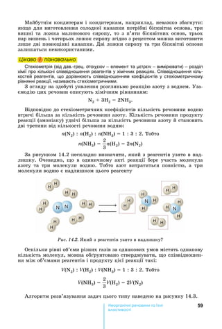 59е р анічні реч н а ні
а і
Майбутнім	кондитерам	і	кондитеркам,	наприклад,	неважко	збагнути:	
як о	для	виготовлення	солодкої	канапки	потрібні	бісквітна	основа,	три	
вишні	та	ложка	малинового	сиропу,	то	з	п’яти	бісквітних	основ,	трьох	
пар	вишень	і	чотирьох	ложок	сиропу	згідно	з	рецептом	можна	виготовити	
лише	дві	повноцінні	канапки.	Дві	ложки	сиропу	та	три	бісквітні	основи	
залишаться	невикористаними.	
Öіêаво і ïіçнаваëüно
Стехіометрія (від дав.-грец. – елемент та – вимірювати) – розділ
хімії про кількісні співвідно ення реагентів у хімічних реакціях. Співвідно ення кіль-
костей реагентів, що дорівнюють співвідно енням коефіцієнтів у стехіометричному
рівнянні реакції, називають стехіометричними.
З	огляду	на	здобуті	уявлення	розгляньмо	реакцію	азоту	з	воднем.	Уза-
ємодію	цих	речовин	описують	хімічним	рівнянням:
N2	 	3 2	 	2N 3.
Відповідно	до	стехіометричних	коефіцієнтів	кількість	речовини	водню	
втричі	більша	за	кількість	речовини	азоту.	Кількість	речовини	продукту	
реакції	(амоніаку)	удвічі	більша	за	кількість	речовини	азоту	й	становить	
дві	третини	від	кількості	речовини	водню:
n(N2)	:	n( 2)	:	n(N 3)	 	1	:	3	:	2.	Тобто	
n(N 3)	 	
2
3
n( 2)	 	2n(N2)
За	рисунком	14.2	нескладно	визначити,	який	з	реагентів	узято	в	над-
лишку.	 Очевидно,	 о	 в	 одиничному	 акті	 реакції	 бере	 участь	 молекула	
азоту	 та	 три	 молекули	 водню.	 Тобто	 азот	 витратиться	 повністю,	 а	 три	
молекули	водню	є	надлишком	цього	реагенту
Ðèñ. 14.2.	 кий	з	реагентів	узято	в	надлишку
Оскільки	рівні	об’єми	різних	газів	за	однакових	умов	містять	однакову	
кількість	молекул,	можна	об рунтовано	стверджувати,	 о	співвідношен-
ня	між	об’ємами	реагентів	і	продукту	цієї	реакції	такі:
V(N2)	:	V( 2)	:	V(N 3)	 	1	:	3	:	2.	Тобто	
V(N 3)	 	
2
3
V( 2)	 	2V(N2)
Алгоритм	розв’язування	задач	цього	типу	наведено	на	рисунку	14.3.
Öіêаво і ïіçнаваëüноÖіêаво і ïіçнаваëüноÖіêаво і ïіçнаваëüноÖіêаво і ïіçнаваëüно
 