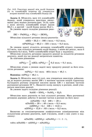 61е р анічні реч н а ні
а і
ада а .	Обчисліть	масу	(г)	плюмбум( )	
йодиду,	 який	 утвориться	 внаслідок	 змішу-
вання	двох	водних	розчинів	(рис.	14.5),	один	
з	 яких	 містить	 плюмбум( )	 нітрат	 масою	
66,2	г,	а	другий		 	калій	йодид	масою	33,2	г.	
За	умовою	задачі	складімо	рівняння	реак-
ції:	
2 I	 	 (N 3)2	 	 I2 	 	2 N 3.
Обчислімо	кількості	речовин	(моль)	реагентів:
n( I)	 	33,2	г	:	166	г/моль	 	0,2	моль.
n( (N 3)2)	 	66,2	г	:	331	г/моль	 	0,2	моль.
За	 умовою	 задачі	 кількість	 речовини	 плюмбум( )	 нітрату	 становить	
0,2	моль,	тож	кількість	речовини	калій	йодиду,	з	яким	він	реагує,	мала	б	
становити	0,4	моль.	Тобто	плюмбум( )	нітрат	буде	у	надлишку.	
Обчислімо	кількість	речовини	продукту	реакції	за	кількістю	речовини	
реагенту,	який	під	час	реакції	витратиться	повністю.	
За	хімічним	рівнянням	
n( I2)	 	
1
2
n( I) 	n( I2)	 	
1
2
	0,2	моль	 	0,1	моль.	
Обчислімо	згідно	з	умовою	задачі	масу	продукту	реакції	за	його	кіль-
кістю	речовини:
m( I2)	 	0,1	моль	⋅	461г/моль	 	46,1	г.
Від овід m( I2)	 	46,1	г.
ада а .	Обчисліть	масу	(г)	солі,	яка	утвориться	внаслідок	добавлян-
ня	до	водного	розчину	масою	100	г	з	масовою	часткою	натрій	гідроксиду	
0,2		водного	 розчину	 нітратної	 кислоти	 масою	 126	 г	 з	 масовою	 часткою	
розчиненої	речовини	10	 .	Визначте	колір	лакмусу	в	розчині,	який	утво-
риться	внаслідок	реакції.
За	умовою	задачі	складімо	рівняння	реакції:
NаО 	 	 N 3 = NàNO3	 	 2 .
Обчислімо	маси	реагентів	та	їхні	кількості	речовин.	Маса	розчиненої	
речовини	дорівнює	добутку	її	масової	частки	в	розчині	на	його	масу:
m(NаО )	 	0,2	⋅	100	г	 	20	г
n(NаО )	 	20	г	:	40	г/моль	 	0,5	моль
m( N 3)	 	0,1	⋅	126	г	 	12,6	г
n( N 3)	 	12,6	г	:	63	г/моль	 	0,2	моль.
Визначмо	 за	 стехіометричними	 коефіцієнтами	 співвідношення	 між	
кількостями	речовин	реагентів,	 об	з’ясувати,	який	з	них	узято	в	над-
лишку:
n(NаО )	:	n( N 3)	:	n(NаN 3)	 	1	:	1	:	1,
тобто	n(NаО )	 	n( N 3)	 	n(NаN 3).
Ðèñ. 14.5.	 Унаслідок	 реакції	 між	 калій	 йодидом	
(1)	 та	 плюмбум( )	 нітратом	 (2)	 утворюється	
яскраво-жовтий	осад	плюмбум( )	йодиду	(3)
1
2
3
 