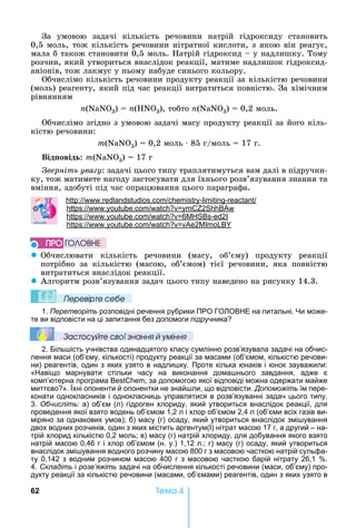62 Òåìà 4
За	 умовою	 задачі	 кількість	 речовини	 натрій	 гідроксиду	 становить	
0,5	моль,	тож	кількість	речовини	нітратної	кислоти,	з	якою	він	реагує,	
мала	б	також	становити	0,5	моль.	 атрій	гідроксид	 	у	надлишку.	Тому	
розчин,	який	утвориться	внаслідок	реакції,	матиме	надлишок	гідроксид-
аніонів,	тож	лакмус	у	ньому	набуде	синього	кольору.
Обчислімо	кількість	речовини	продукту	реакції	за	кількістю	речовини	
(моль)	реагенту,	який	під	час	реакції	витратиться	повністю.	За	хімічним	
рівнянням
n(NаN 3)	 	n( N 3),	тобто	n(NаN 3)	 	0,2	моль.
Обчислімо	згідно	з	умовою	задачі	масу	продукту	реакції	за	його	кіль-
кістю	речовини:
m(NаN 3)	 	0,2	моль	⋅	85	г/моль	 	17	г.
Від овід : m(NаN 3)	 	17	г
верніть ува у:	задачі	цього	типу	траплятимуться	вам	далі	в	підручни-
ку,	тож	матимете	нагоду	застосувати	для	їхнього	розв’язу	вання	знання	та	
вміння,	здобуті	під	час	опрацювання	цього	параграфа.
: . . - -reactant
: . . 2
: . . 6 - 2
: . . 2
z Обчислювати	 кількість	 речовини	 (масу,	 об’єму)	 продукту	 реакції	
потрібно	 за	 кількістю	 (масою,	 об’ємом)	 тієї	 речовини,	 яка	 повністю	
витратиться	внаслідок	реакції.
z Алгоритм	розв’язування	задач	цього	типу	наведено	на	рисунку	14.3.
Ïеревірте сеáе
1. Перетворіть розповідні речення рубрики ПРО ГО ОВ Е на питальні. и може-
те ви відповісти на ці запитання без допомоги підручника
Çастосóйте свої çнання й óміння
2. Біль ість учнівства одинадцятого класу сумлінно розв’язувала задачі на обчис-
лення маси (об’єму, кількості) продукту реакції за масами (об’ємом, кількістю речови-
ни) реагентів, один з яких узято в надли ку. Проте кілька юнаків і юнок зауважили:
« авіщо марнувати стільки часу на виконання дома нього завдання, адже є
комп’ютерна програма , за допомогою якої відповіді можна одержати майже
миттєво ». хні опоненти й опонентки не знай ли, що відповісти. Допоможіть їм пере-
конати однокласників і однокласниць управлятися в розв’язуванні задач цього типу.
3. Обчисліть: а) об’єм (л) гідроген хлориду, який утвориться внаслідок реакції, для
проведення якої взято водень об’ємом 1,2 л і хлор об’ємом 2,4 л (об’єми всіх газів ви-
міряно за однакових умов) б) масу (г) осаду, який утвориться внаслідок змі ування
двох водних розчинів, один з яких містить аргентум(І) нітрат масою 17 г, а другий – на-
трій хлорид кількістю 0,2 моль в) масу (г) натрій хлориду, для добування якого взято
натрій масою 0,46 г і хлор об’ємом (н. у.) 1,12 л. г) масу (г) осаду, який утвориться
внаслідок змі ування водного розчину масою 800 г з масовою часткою натрій сульфа-
ту 0,142 з водним розчином масою 400 г з масовою часткою барій нітрату 26,1 .
4. Складіть і розв’яжіть задачі на обчислення кількості речовини (маси, об’єму) про-
дукту реакції за кількістю речовини (масами, об’ємами) реагентів, один з яких узято в
ÏÐÎ ÃÎËÎÂÍÅ
 