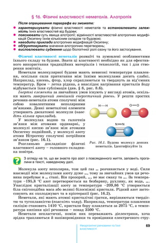 69е р анічні реч н а ні
а і
і чні а і неме а і р і
ля ац а я а а а а и
z а а и а и фізичні властивості неметалів та а л а и ал -
їхніх властивостей від будови
z я а и суть явища алотропії відмінності властивостей алотропних модифі-
кацій Оксигену їхнім кількісним складом та будовою
z а и и и ла и алотропних модифікацій Оксигену
z б а и значення алотропних перетворень
z и л л а и я щодо біологічної ролі озону та його застосування.
ізи ні в а тиво ті не ета ів	 розмаїті	 та	 зумовлені	 особливостями	
їхнього	складу	та	будови.	Знати	ці	властивості	необхідно	як	для	ефектив-
ного	використання	традиційних	матеріалів	і	технологій,	так	і	для	ство-
рення	новітніх.
еметали	молекулярної	будови	мають	невисокі	температури	плавлен-
ня,	 оскільки	 сили	 притягання	 між	 їхніми	 молекулами	 досить	 слабкі.	
априклад,	кисень,	фтор,	хлор	скраплюються	та	тверднуть	за	від’ємних	
температур.	 ром	 	летка	рідина,	а	внаслідок	нагрівання	кристалів	йоду	
відбувається	їхня	сублімація	(див.	 	8,	рис.	8.6).
нертні елементи	за	звичайних	умов	існують	у	вигляді	атомів,	оскіль-
ки	 мають	 завер ени зовні ні енер етични рівень.	 У	 решти	 простих	
речовин-неметалів	атоми	сполучені	між	
собою	 ковалентними	 неполярними	
зв’яз	ками.	Деякі	неметалічні	елементи	
утворюють	двохатомні	молекули	(íàâå-
діть кілька рикладів).
У	 молекулах	 водню	 та	 галогенів	
зв’язки	 між	 атомами	 ординарні,	 у	
моле		кулі	 кисню	 зв’язок	 між	 атомами	
Оксигену	подвійний,	у	молекулі	азоту	
атоми	 ітрогену	 сполучені	 потрійним	
зв’яз	ком	(рис.	16.1).
Розгляньмо	 докладніше	 фізичні	
властивості	азоту	 	головного	складни-
ка	повітря.
З огляду на те, що ви знаєте про азот з повсякденного життя, заповніть прога-
лини в тексті, наведеному далі.
Молекула	азоту	неполярна,	тож	цей	газ	…	розчиняється	у	воді.	Сили	
взаємодії	між	молекулами	азоту	дуже	…,	тому	за	звичайних	умов	ця	речо-
вина	перебуває	в	…	стані.	Він	прозорий,	…,	не	має	смаку	та	….	За	темпера-
тури	 195,8	° 	азот	перетворюється	на	безбарвну,	рухливу,	як	вода,	….	
Унаслідок	 кристалізації	 азоту	 за	 температури	 209,86	 ° 	 утворюється	
біла	снігоподібна	маса	або	великі	білосніжні	кристали.	Рідкий	азот	засто-
совують	як	охолоджувач	та	в	кріотерапії	(рис.	16.2).
еметали,	які	мають	атомні	кристалічні	 ратки,	вирізняються	твердіс-
тю	та	тугоплавкістю	( оясніть чому).	 априклад,	температура	плавлення	
силіцію	становить	1410	°С,	кристали	бору	плавляться	за	2075	° ,	а	темпе-
ратура	кипіння	цієї	речовини	 	понад	3500	°С.
еметали	 непластичні,	 поміж	 них	 переважають	 діелектрики,	 хоча	
зрідка	трапляються	й	напівпровідники	та	провідники	електричного	стру-
Ðèñ. 16.1.	 удова	 молекул	 деяких	
неметалів.	 дентифікуйте	їх
O O
 