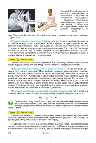 70 Òåìà 4
му.	Дізнатися	більше	про	фізичні	властивості	неметалів	можна	з	таблиці	
1 Äîäàòêà.
кі ки за а о не ета ів Очевидно,	 о	 їхня	 кількість	 більша	 за	
кількість	неметалічних	елементів.	Адже	в	природі	є	прості	речовини,	які	
істотно	 відрізняються	 одна	 від	 одної	 за	 своїми	 властивостями,	 хоча	 й	
утворені	атомами	одного	неметалічного	елемента.	З	курсу	хімії	основної	
школи	ви	знаєте,	 о	Оксиген	утворює	прості	речовини	кисень	та	озон.	
Такі	речовини	називають	алотро ними моди ікаціями (видозмінами),	а	
яви е	їхнього	існування	 	алотро і .
Öіêаво і ïіçнаваëüно
Термін «алотропія» 1841 року запровадив . . Берцеліус, слово «алотропія» по-
ходить від давньогрецьких слів – ін ий і – поворот, властивість.
о у ре овини а отро и а т різні в а тиво ті,	хоча	утворені	ато-
мами	того	самого	елемента 	Пригадаймо:	причини	відмінностей	у	власти-
востях,	 які	 ми	 спостерігаємо	 на	 рівні	 макросвіту,	 потрібно	 шукати	 на	
рівні	 мікросвіту.	 Алотропні	 модифікації	 можуть	 відрізнятися	 одна	 від	
одної	 кількісним	 складом.	 априклад,	 молекули	 кисню	 О2	 та	 озону	 О3	
складаються	з	різної	кількості	атомів	Оксигену.	 аслідком	цього	є	те,	 о	
кисень	не	має	запаху,	а	озон	дістав	свою	назву	саме	через	характерний	
запах.	Дізнатися	більше	про	подібність	і	відмінність	алотропних	модифі-
кацій	Оксигену	ви	зможете	з	таблиці	2	Äîäàòêà.
и здатні а отро ні оди іка і вза о еретвор вати 	З	кисню	в	
тихому	(без	світіння	та	іскр)	електричному	розряді	утворюється	озон:
Î2 ⇄ Î3 	{ 	 	0.
Перетворіть схему реакції алотропного перетворення кисню на хімічне рівнян-
ня, проаналізуйте його. Класифікуйте її за тепловим ефектом та ознакою обо-
ротності. к уплине на хімічну рівновагу цієї реакції підвищення температури та
тиску ому
Öіêаво і ïіçнаваëüно
пер е озон виявив у 1785 році голландський фізик . ван арум за характерним
запахом і окиснювальними властивостями. Термін «озон» (від грец. – пахну) за-
пропонував німецький хімік . . енбейн у 1840 році.
У	природі	вміст	озону	в	повітрі	зростає	під	час	грози,	унаслідок	цього	
ми	відчуваємо	характерний	свіжий	запах.	 айбільше	озону	утворюється	
в	стратосфері,	на	висоті	12 50	км,	під	упливом	ультрафіолетового	випро-
Öіêаво і ïіçнаваëüноÖіêаво і ïіçнаваëüноÖіêаво і ïіçнаваëüноÖіêаво і ïіçнаваëüно
Öіêаво і ïіçнаваëüноÖіêаво і ïіçнаваëüноÖіêаво і ïіçнаваëüноÖіêаво і ïіçнаваëüно
Ðèñ. 16.2.	Рідкий	азот	засто-
совують	 у	 лабораторіях,	 на	
виробництві,	у	медицині	як	
ефективний	 охолоджувач.	
1.	 Зберігання	 біологічного	
матеріалу	в	посудинах	з	рід-
ким	 азотом.	 2.	 Кріохірур-
гія			 			ефективний	 метод	 ви	-
далення	 новоутворень	 на	
шкірі
1 2
 