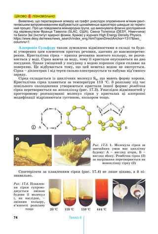 74 Òåìà 4
Öіêаво і ïіçнаваëüно
Виявлено, що перетворення алмазу на графіт унаслідок опромінення м’яким рент-
генівським випромінюванням відбувається щонаймен е вдесятеро вид е за терміч-
ний процес. Про це повідомила міжнародна група, що виконувала фізичні дослідження
під керівництвом ранца Тавелла ( , С А), Свена Толеїкіса ( , імеччина)
та Беати Заї (Інститут ядерної фізики, Краків) у журналі .
: . . . 1317
1
отро і у уру	також	зумовлена	відмінностями	в	складі	та	будо-
ві	утворених	цим	елементом	простих	речовин,	здатних	до	взаємоперетво-
рення.	Кристалічна	сірка	 	крихка	речовина	жовтого	кольору,	не	розчи-
няється	у	воді.	Сірка	важча	за	воду,	тому	її	кристали	опускаються	на	дно	
посудини.	Однак	умі ений	у	посудину	з	водою	порошок	сірки	спливає	на	
поверхню.	 е	відбувається	тому,	 о	цей	неметал	водою	не	змочується.	
Сірка	 	діелектрик	і	від	тертя	сильно	електризується	та	набуває	від’ємного	
заряду.
Сірка	складається	із	циклічних	молекул	S8,	 о	мають	форму	корони.	
Кристалічна	сірка	плавиться	за	температури	113	°С.	З	розплаву	під	час	
повільного	 охолодження	 утворюються	 кристали	 іншої	 форми:	 ром ічна
сірка	перетворюється	на	моноклінну (рис.	17.3).	Унаслідок	відмінностей	у	
просторовому	 розташуванні	 молекул	 сірки	 у	 кристалах	 ці	 алотропні	
модифікації	відрізняються	густиною,	кольором	то о.
1
Ðèñ. 17.3.	 1.	 Молекула	 сірки	 за	
звичайних	 умов	 має	 циклічну	
будову:	 А	 	 вигляд	 згори,	 	 	
вигляд	збоку.	Ромбічна	сірка	(2)	
за	нагрівання	перетворюється	на		
моноклінну	сірку	(3)
2 3
А Á
Спостерігати	за	плавленням	сірки	(рис.	17.4)	не	лише	цікаво,	а	й	пі	-
знавально.
20 C 119 C 159 C 444 C
Ðèñ. 17.4. Ïëàâëåí-
ня	 сірки	 супрово-
джується	 зміною	
будови	 її	 молекул	
і,	 як	 наслідок,	 	
змінами	 кольору,	
в’язкості	 розплаву	
то о
Öіêаво і ïіçнаваëüноÖіêаво і ïіçнаваëüноÖіêаво і ïіçнаваëüноÖіêаво і ïіçнаваëüно
 