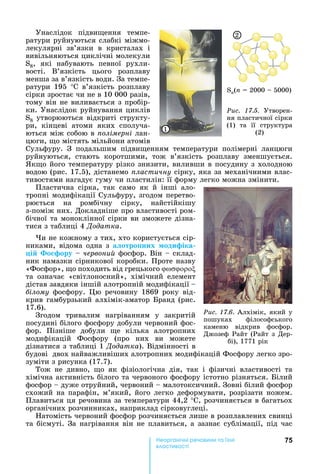 75е р анічні реч н а ні
а і
Унаслідок	 підви ення	 темпе-
ратури	руйнуються	слабкі	міжмо-
лекулярні	 зв’язки	 в	 кристалах	 і	
вивільняються	циклічні	молекули	
S8,	 які	 набувають	 певної	 рухли-
вості.	 В’язкість	 цього	 розплаву	
менша	за	в’язкість	води.	За	темпе-
ратури	 195	 °С	 в’язкість	 розплаву	
сірки	зростає	чи	не	в	10	000	разів,	
тому	він	не	виливається	з	пробір-
ки.	Унаслідок	руйнування	циклів	
S8	утворюються	відкриті	структу-
ри,	 кінцеві	 атоми	 яких	 сполуча-
ються	між	собою	в	 олімерні ëàí-
цюги,	 о	містять	мільйони	атомів	
Сульфуру.	 З	 подальшим	 підви енням	 температури	 полімерні	 ланцюги	
руйнуються,	 стають	 коротшими,	 тож	 в’язкість	 розплаву	 зменшується.	
к о	його	температуру	різко	знизити,	виливши	в	посудину	з	холодною	
водою	(рис.	17.5),	дістанемо	 ластичну	сірку,	яка	за	механічними	влас-
тивостями	нагадує	гуму	чи	пластилін:	її	форму	легко	можна	змінити.	
Пластична	 сірка,	 так	 само	 як	 й	 інші	 ало-
тропні	модифікації	Сульфуру,	згодом	перетво-
рюється	 на	 ромбічну	 сірку,	 найстійкішу	
з-поміж	них.	Докладніше	про	властивості	ром-
бічної	та	моноклінної	сірки	ви	зможете	дізна-
тися	з	таблиці	4	Äîäàòêà.
и	не	кожному	з	тих,	хто	користується	сір-
никами,	відома	одна	з	а отро них оди іка
і о ору червони 	фосфор.	Він	 	склад-
ник	намазки	сірникової	коробки.	Проте	назву	
«Фосфор»,	 о	походить	від	грецького	
та	 означає	 «світлоносний»,	 хімічний	 елемент	
дістав	завдяки	іншій	алотропній	модифікації		 	
ілому	 фосфору.	 ю	 речовину	 1869	 року	 від-
крив	гамбурзький	алхімік-аматор	 ранд	(рис.	
17.6).	
Згодом	 тривалим	 нагріванням	 у	 закритій	
посудині	білого	фосфору	добули	червоний	фос-
фор.	 Пізніше	 добули	 е	 кілька	 алотропних	
модифікацій	 Фосфору	 (про	 них	 ви	 можете	
дізнатися	з	таблиці	1	Äîäàòêà).	Відмінності	в	
будові		двох	найважливіших	алотропних	модифікацій	Фосфору	легко	зро-
зуміти	з	рисунка	(17.7).	
Тож	 не	 дивно,	 о	 як	 фізіологічна	 дія,	 так	 і	 фізичні	 властивості	 та	
хімічна	активність	білого	та	червоного	фосфору	істотно	різняться.	 ілий	
фосфор	 	дуже	отруйний,	червоний	 	малотоксичний.	Зовні	білий	фосфор	
схожий	на	парафін,	м’який,	його	легко	деформувати,	розрізати	ножем.	
Плавиться	ця	речовина	за	температури	44,2	°С,	розчиняється	в	багатьох	
органічних	розчинниках,	наприклад	сірковуглеці.
атомість	червоний	фосфор	розчиняється	лише	в	розплавлених	свинці	
та	бісмуті.	За	нагрівання	він	не	плавиться,	а	зазнає	сублімації,	під	час	
Ðèñ. 17.6.	Алхімік,	який	у	
пошуках	 філософського	
каменю	 відкрив	 фосфор.	
Джозеф	Райт	(Райт	з	Дер-
бі),	1771	рік
Sn(n	 	2000	 	5000)
Ðèñ. 17.5.	 Утворен-
ня	пластичної	сірки	
(1)	 та	 її	 структура	
(2)1
2
 