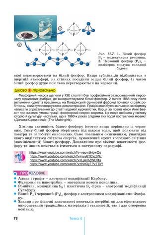 76 Òåìà 4
якої	 перетворюється	 на	 білий	 фосфор.	 к о	 сублімація	 відбувається	 в	
інертній	 атмосфері,	 на	 стінках	 посудини	 осідає	 білий	 фосфор.	 з	 часом	
білий	фосфор	дуже	повільно	перетворюється	на	червоний.
Öіêаво і ïіçнаваëüно
осфорний некроз щелепи у столітті був професійним захворюванням персо-
налу сірникових фабрик, де використовували білий фосфор. 2 липня 1888 року після
звільнення однієї з працівниць на ондонській сірниковій фабриці почався страйк ро-
бітниць, який супроводжувався демонстрацією. Працівницю було звільнено за відмову
написати спростування до статті відомої журналістки, борця за права жінок Анні Без-
ант про жахливі умови праці і фосфорний некроз зокрема. я подія ввій ла у світову
історію й культуру настільки, що в 1960-х роках слідами тих подій поставлено мюзикл
«Дівчата-Сірничниці» ( ).
Хімічна	 активність	 білого	 фосфору	 істотно	 ви а	 порівняно	 із	 черво-
ним.	Тому	білий	фосфор	зберігають	під	шаром	води,	 об	ізолювати	від	
повітря	та	запобігти	окисненню.	Саме	повільним	окисненням,	унаслідок	
якого	виділяється	світлова	енергія,	зумовлений	ефект	холодного	світіння	
(люмінісценції)	білого	фосфору.	Докладніше	про	хімічні	властивості	фос-
фору	та	інших	неметалів	ітиметься	в	наступному	параграфі.
: . . -
: . . 6 8
: . . 4s
: . . 7
z Алмаз	і	графіт	 	алотропні	модифікації	Карбону.
z Фулерени	та	нанотрубки	 	матеріали	нового	покоління.
z Ромбічна,	моноклінна	S8	і	пластична	Sn	сірка	 	алотропні	модифікації	
Сульфуру.
z ілий	Р4	і	червоний	(Р4)n	фосфор	є	алотропними	модифікаціями	Фосфо-
ру.
z Знання	про	фізичні	властивості	неметалів	потрібні	як	для	ефективного	
використання	традиційних	матеріалів	і	технологій,	так	і	для	створення	
новітніх.
Öіêаво і ïіçнаваëüноÖіêаво і ïіçнаваëüноÖіêаво і ïіçнаваëüноÖіêаво і ïіçнаваëüно
ÏÐÎ ÃÎËÎÂÍÅ
Ðèñ. 17.7.	 1.	 ілий	 фосфор	
Ð4			 	 молекулярна	 речовина.	
2.	 ервоний	 фосфор	 (Р4)n	 	
полімерна	 сполука	 складної	
будови
P
P
P
P
P
P
P
PP
P
P
PP
P
P
P
1
2
 