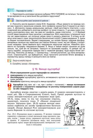 77е р анічні реч н а ні
а і
Ïеревірте сеáе
1. Перетворіть розповідні речення рубрики ПРО ГО ОВ Е на питальні. и може-
те ви відповісти на ці запитання без допомоги підручника
Çастосóйте свої çнання й óміння
2. Поясніть вислів відомого хіміка .В. одакова. « кщо зважити на природу сил,
які має подолати гранильник алмазів, його професію можна було б віднести до хіміч-
них». 3. Доповніть пораду дома ньому умільцю: « об виготовити пластилін, у роз-
плавлений віск добавляють розплав каніфолі та трохи пігменту. цю рідку сумі ули-
вають розплавлену сірку, яка, так само як і каніфоль, надає пластиліну ». 4. Відомий
спосіб завантажування сірки насипом у напіввагони. ого недоліком є утворення пилу
під час завантаження, що погір ує умови праці й кодить довкіллю. З огляду на фі-
зичні властивості сірки запропонуйте безпечні ий спосіб її завантажування. 5. Ірина
та Вадим посперечалися. Вадим стверджував, що алхімік Брандт одержав фосфор,
випарив и зали ок від перегонки сечі масою близько тонни, яку він зібрав у солдат-
ських казармах. Ірина вважала його твердження недолугим жартом. Наведіть аргу-
менти на підтримку твердження Вадима. 6. кщо в темній кімнаті сірником не дуже
сильно, так, щоб він не загорівся, чиркнути по сірниковій коробці, то деякий час на
тертці коробки, складником намазки якої є червоний фосфор, буде видно білий світ-
ний слід. Поясніть це явище. 7. Сірковуглець – леткий розчинник, що легко випарову-
ється. Спрогнозуйте, що відбудеться, якщо просочити розчином білого фосфору в
сірковуглеці арку паперу й зали ити його на повітрі.
Творча майстерня
8. Складіть сенкан «Алотропія».
е а р ці
ля ац а я ц а а а а и
z я а и суть явища адсорбції
z л а и адсорбційну здатність активованого вугілля та аналогічних лікар-
ських засобів
z и и практичну значущість явища адсорбції.
Адсор ія (від лат. – на, при і sorbeo – поглинаю) – яв е погл нання
ре ов н га ватого середов а ро н повер нев м шаром рід
н а о твердого тіла.
Адсорбція	відома	людству	з	давніх-давен,	її	широко	використовують	у	
наші	 дні.	 е	 в	 Стародавньому	 гипті,	 ндії,	 Греції	 деревне	 вугілля	 та	
глину	використовували	для	очи ення	води	(рис.	
18.1),	 пива,	 вина	 та	 під	 час	 лікування	 отруєнь,	
дизентерії,	 гепатиту	 то о.	 У	 «Каноні	 лікарської	
науки»	 Авіценна	 (рис.	 18.2)	 описав	 методи	 вжи-
вання	сорбентів	як	засобу	профілактики	багатьох	
хвороб.	Лікарі	Давньої	Русі	використовували	для	
цього	березове	та	кісткове	вугілля.
Ðèñ. 18.1.	Очи ення	води	в	давнину.	У	велике	глиняне	
горнятко	з	дірками	в	споді	насипали	шар	крупного	гра-
вію,	потім	 	шари	піску,	деревного	вугілля,	знов	піску	
й	 гравію.	 У	 горнятко	 наливали	 воду,	 яка	 поступово	
проходила	крізь	шари	фільтрувальних	матеріалів	і	сті-
кала	в	посудину
 