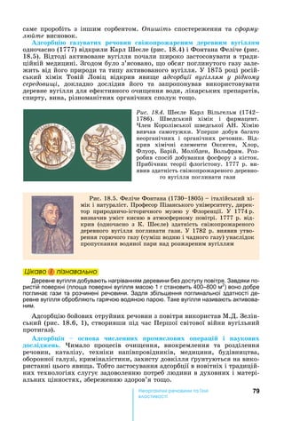 79е р анічні реч н а ні
а і
саме	 проробіть	 з	 іншим	 сорбентом.	 и іть	 спостереження	 та	 ñôîðìó-
л те	висновок.
д орб і азуватих ре овин віжо рожарени деревни ву і
одночасно	(1777)	відкрили	Карл	Шеєле	(рис.	18.4)	і	Фонтана	Феліче	(рис.	
18.5).	Відтоді	активоване	вугілля	почали	широко	застосовувати	в	тради-
ційній	медицині.	Згодом	було	з’ясовано,	 о	обсяг	поглинутого	газу	зале-
жить	від	його	природи	та	типу	активованого	вугілля.	У	1875	році	росій-
ський	 хімік	 Товій	 Ловіц	 відкрив	 яви е	 адсор ції ву іллям у рідкому
середови і,	 докладно	 дослідив	 його	 та	 запропонував	 використовувати	
деревне	вугілля	для	ефективного	очи ення	води,	лікарських	препаратів,	
спирту,	вина,	різноманітних	органічних	сполук	то о.
Ðèñ. 18.4.	 Шеєле	 Карл	 Вільгельм	 (1742
1786).	 Шведський	 хімік	 і	 фармацевт.	
лен	 Королівської	 шведської	 А .	 Хімію	
вивчав	 самотужки.	 Уперше	 добув	 багато	
неорганічних	 і	 органічних	 речовин.	 Від-
крив	 хімічні	 елементи	 Оксиген,	 Хлор,	
Флуор,	 арій,	 Молібден,	 Вольфрам.	 Роз-
робив	спосіб	добування	фосфору	з	кісток.	
Прибічник	теорії	флогістону.	1777	р.	ви	-
явив	здатність	свіжопрожареного	деревно-
го	вугілля	поглинати	гази
Рис.	18.5.	Феліче	Фонтана	(1730 1805)	 	італійський	хі-
мік	і	натураліст.	Професор	Пізанського	університету,	дирек-
тор	 природничо-історичного	 музею	 у	 Флоренції.	 У	 1774		р.	
визначив	уміст	кисню	в	атмосферному	повітрі.	1777	р.	від-
крив	 (одночасно	 з	 К.	 Шеєле)	 здатність	 свіжопрожареного	
деревного	вугілля	поглинати	гази.	У	1782	р.	виявив	утво-
рення	горючого	газу	(суміш	водню	і	чадного	газу)	унаслідок	
пропускання	водяної	пари	над	розжареним	вугіллям
Öіêаво і ïіçнаваëüно
Деревне вугілля добувають нагріванням деревини без доступу повітря. Завдяки по-
ристій поверхні (площа поверхні вугілля масою 1 г становить 400–800 м2
) воно добре
поглинає гази та розчинені речовини. Задля збіль ення поглинальної здатності де-
ревне вугілля обробляють гарячою водяною парою. Таке вугілля називають активова-
ним.
Адсорбцію	бойових	отруйних	речовин	з	повітря	використав	М.Д.	Зелін-
ський	(рис.	18.6,	1),	створивши	під	час	Першої	світової	війни	вугільний	
протигаз).	
д орб і 	 	 о нова и енних ро и ових о ера і і наукових
до іджен .	 имало	 процесів	 очи ення,	 виокремлення	 та	 розділення	
речовин,	 каталізу,	 техніки	 напівпровідників,	 медицини,	 будівництва,	
оборонної	галузі,	криміналістики,	захисту	довкілля	 рунтуються	на	вико-
ристанні	цього	яви а.	Тобто	застосування	адсорбції	в	новітніх	і	традицій-
них	технологіях	слугує	задоволенню	потреб	людини	в	духовних	і	матері-
альних	цінностях,	збереженню	здоров’я	то о.
Öіêаво і ïіçнаваëüноÖіêаво і ïіçнаваëüноÖіêаво і ïіçнаваëüноÖіêаво і ïіçнаваëüно
 