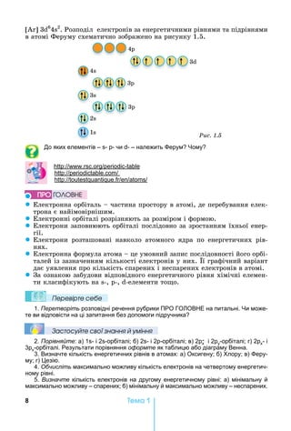 8 Òåìà 1
	3 6
4 2
.	Розподіл		електронів	за	енергетичними	рівнями	та	підрівнями	
в	атомі	Феруму	схематично	зображено	на	рисунку	1.5.
4
3
3
3
3
2
1
44
2
3
3
Ðèñ. 1.5
До яких елементів – - - чи - – належить ерум ому
: . . -
: .
: .
z Електронна	орбіталь	 	частина	простору	в	атомі,	де	перебування	елек-
трона	є	найімовірнішим.
z Електронні	орбіталі	розрізняють	за	розміром	і	формою.
z Електрони	заповнюють	орбіталі	послідовно	за	зростанням	їхньої	енер-
гії.
z Електрони	 розташовані	 навколо	 атомного	 ядра	 по	 енергетичних	 рів-
нях.
z Електронна	формула	атома	 	це	умовний	запис	послідовності	його	орбі-
талей	із	зазначенням	кількості	електронів	у	них.	 ї	графічний	варіант	
дає	уявлення	про	кількість	спарених	і	неспарених	електронів	в	атомі.
z За	ознакою	забудови	відповідного	енергетичного	рівня	хімічні	елемен-
ти	класифікують	на	 -,	 -,	 -елементи	то о.
Ïеревірте сеáе
1. Перетворіть розповідні речення рубрики ПРО ГО ОВ Е на питальні. и може-
те ви відповісти на ці запитання без допомоги підручника
Çастосóйте свої çнання й óміння
2. Порівняйте: а) 1 - і 2 -орбіталі б) 2 - і 2 -орбіталі в) 2 х
- і 2 y-орбіталі г) 2 х- і
3 х-орбіталі. Результати порівняння оформте як таблицю або діаграму Венна.
3. Визначте кількість енергетичних рівнів в атомах: а) Оксигену б) лору в) еру-
му г) езію.
4. Обчисліть максимально можливу кількість електронів на четвертому енергетич-
ному рівні.
5. Визначте кількість електронів на другому енергетичному рівні: а) мінімальну й
максимально можливу – спарених б) мінімальну й максимально можливу – неспарених.
ÏÐÎ ÃÎËÎÂÍÅ
 
