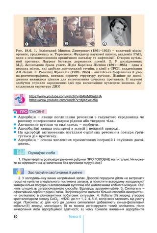 80 Òåìà 4
Рис.	18.6.	1.	Зелінський	Микола	Дмитрович	(1861 1953)	 	видатний	хімік-
органік,	уродженець	м.	Тирасполя.	Фундатор	наукової	школи,	академік	РА ,	
один	з	основоположників	органічного	каталізу	та	нафтохімії.	Створив	вугіль-
ний	 протигаз.	 Лауреат	 багатьох	 державних	 премій.	 2.	 У	 дослідженнях	
М.Д.	Зелінського	брала	участь	Лідія	Карлівна	Лієпіня	(1891 1985)	 	одна	з	
перших	жінок,	які	здобули	докторський	ступінь	з	хімії	в	СРСР,	академікиня	
А 	Латвії.	3.	Розалінд	Франклін	(1920 1958)	 	англійська	біофізикіня	й	уче-
на-рентгенографиня,	 вивчала	 пористу	 структуру	 вугілля.	 Пізніше	 це	 дослі-
дження	виявилося	цінним	для	виготовлення	сучасних	протигазів.	 ї	наукові	
здобутки	 сприяли	 зародженню	 ідеї	 про	 високоміцне	 вуглецеве	 волокно.	 До	-
сліджувала	структуру	Д К
1 2 3
: . .
: . . 5
z Адсорбція	 	яви е	поглинання	речовини	з	газуватого	середови а	чи	
розчину	поверхневим	шаром	рідини	або	твердого	тіла.
z Активоване	вугілля	та	силікагель	 	сорбенти.
z Адсорбційні	яви а	поширені	в	живій	і	неживій	природі.
z а	адсорбції	активованим	вугіллям	отруйних	речовин	з	повітря	 рун-
тується	дія	протигазу.
z Адсорбція	 	основа	численних	промислових	операцій	і	наукових	дослі-
джень.
Ïеревірте сеáе
1. Перетворіть розповідні речення рубрики ПРО ГО ОВ Е на питальні. и може-
те ви відповісти на ці запитання без допомоги підручника
Çастосóйте свої çнання й óміння
2. холодильнику виник неприємний запах. Дорослі порадили дітям не витрачати
гро і на купівлю спеціального поглинача запахів, а помістити всередину холодильної
камери кілька посудин з активованим вугіллям або маточками хлібного м’яку а. Оці-
ніть слу ність запропонованого способу. Відповідь аргументуйте. 3. Силікагель –
ефективний сорбент рідин і газів. Запропонуйте якомога біль е способів використан-
ня силікагелю в різноманітних побутових ситуаціях. 4. Кобальт(ІІ) хлорид утворює
кристалогідрати складу 2 n 2 , де n 1, 2, 4, 5, 6, колір яких залежить від умісту
води. Поясніть: а) для чого до деяких силікагелей добавляють синьо-фіолетовий
кобальт(ІІ) хлорид моногідрат б) як можна регенерувати такий силікагель після
вичерпання його адсорбційної здатності в) чому тривале вживання адсорбентів
ÏÐÎ ÃÎËÎÂÍÅ
 