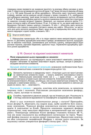 81е р анічні реч н а ні
а і
середину може призвести до зниження імунітету та розладу обміну речовин в орга-
нізмі. 5. маточок активованого вугілля об’ємом 1 см3
може поглинути амоніак об’ємом
(н. у.) у 180 разів біль ий за об’єм адсорбенту. Обчисліть масу технічного амоній
хлориду, масова частка домі ок натрій хлориду у якому становить 5 , необхідного
для добування амоніаку, який може поглинути маток активованого вугілля об’ємом
10 см3
. 6. Висока адсорбційна здатність волосся зумовлена його пористою структурою
та чималою площею активної поверхні. Виявлено, що людське волосся масою 7,5 г
може поглинути нафту об’ємом близько 10 мл. З огляду на те, що маса нафтового за-
бруднення Світового океану щорічно становить 10 млн т, обчисліть масу волосся,
потрібного для повного очищення Світового океану від нафти. Обчисліть, чи виста-
чить для цього волосся населення Землі, якщо за рік у середньому його маса, зістри-
жена в перукарні з однієї особи, становить 100 г.
Творча майстерня
7. Підготуйте презентацію « к я та люди навколо мене використовують адсор-
бенти». 8. Дослідіть адсорбційні властивості крейди, активованого вугілля, кукурудзя-
них чи вівсяних пластівців, наповнювача для котячого туалету, використав и водні
розчини чорнила, харчових барвників, одеколон тощо. Порівняйте адсорбційну здат-
ність різних адсорбентів.
к ні а і н ні а і неме а і
ля ац а я ц а а а а и
z ла а и рівняння, що підтверджують окисні властивості неметалів у реакціях з
воднем і металами та відновні властивості водню, вуглецю, силіцію в реакціях з
оксидами металічних елементів.
а а ні хі і ні в а тиво ті не ета ів	зумовлені	особливостями	будо-
ви	атомів	неметалічних	елементів	(схарактеризу те їх).
Заповніть прогалини в наведеному тексті. « наслідок цього всі прості речови-
ни неметалічних елементів (окрім ) можуть виявляти окиснювальні власти-
вості. айсильні им окисником поміж них є – адже атоми не здатні
віддавати електрони атомам ін их хімічних елементів. Електронегативність мен а
за електронегативність луору, але біль а, ніж в ін их неметалічних елементів. Тому
в реакціях з неметалами кисень – . Ре та неметалів може виявляти в хімічних ре-
акціях як окисні, так і властивості».
Вза оді з ки не 	 	реакція,	властива	всім	неметалам,	за	винятком	
інертних	 газів	 і	 галогенів.	 Розгляньмо	 докладніше	 окиснення	 фосфору,	
азоту,	сірки,	вуглецю	та	силіцію.
Складіть термохімічні рівняння реакцій, про які йтиметься далі. Розгляньте їх
з погляду окиснення-відновлення та класифікуйте за відомими вам ознаками.
ки із цих неметалів на активні е реа у з киснем 	Пригадайте,	
іли ос ор Ð4	зберігають	під	шаром	води,	 оби	запобігти	його	повіль-
ному	окисненню.	×åðâîíèé ôîñôîð	окиснюється	киснем	повітря	значно	
важче	 й	 повільніше	 за	 білий.	 Продукти	 окиснення	 червоного	 фосфору	
гігроскопічні,	тому	внаслідок	зберігання	в	негерметичній	тарі	він	«відси-
ріває».	Температура	займання	білого	фосфору	становить	близько	50	°С,	
тож	він	може	спалахнути	від	необережного	натискання	чи	тертя.	 ерво-
ний	фосфор	спалахує	за	значно	ви ої	температури.	Продуктами	окиснен-
ня	обох	алотропних	модифікацій	Фосфору	є	оксиди	цього	елемента.	За	
надлишку	кисню	утворюється	фосфор( )	оксид	(рис.	19.1).
 