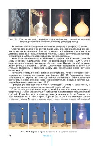 82 Òåìà 4
Ðèñ. 19.1.	 Горіння	 фосфору	 супроводжується	 виділенням	 теплової	 та	 світлової	
енергії,	утворенням	густого	білого	диму	фосфор( )	оксиду
За	нестачі	кисню	продуктом	окиснення	фосфору	є	фосфор( )	оксид.
Сліпучо-біле	полум’я	та	густий	білий	дим,	які	виникають	під	час	зго-
ряння	фосфору,	зумовили	його	застосування	військовими	для	створення	
димових	завіс	та	в	запалювальних	бомбах.	 аразі	застосування	фосфор-
них	снарядів	заборонено	міжнародним	законодавством.
Хоча	 ітроген	належить	до	тієї	самої	підгрупи,	 о	й	Фосфор,	реакція	
азоту	 з	 киснем	 відбувається	 лише	 за	 температури	 понад	 1200	 °С	 або	 в	
електричному	розряді,	наприклад	під	час	грози.	Продуктом	цієї	ендотер-
мічної	реакції	є	нітроген( )	оксид.	 е	зумовлено	потрійним	зв’язком	між	
атомами	 ітрогену	 в	 молекулі	 азоту,	 для	 руйнування	 якого	 потрібно	
багато	енергії.
атомість	реакція	сірки	з	киснем	екзотермічна,	хоча	й	потребує	попе-
реднього	нагрівання	до	температури	близько	250	°С.	Розплавлена	сірка	
займається	 та	 горить	 на	 повітрі	 майже	 непомітним	 блідо-блакитним	
полум’ям.	У	кисні	горіння	сірки	пришвидшується,	полум’я	набуває	слі-
пучо-фіолетового	кольору	(рис.	19.2).	
Продукт	 реакції	 горіння	 сірки	 	 сульфур(I )	 оксид	 	 безбарвний,	 з	
різким	задушливим	запахом,	так	званий	сірчистий	газ.
Сірка	 	складник	димного	пороху,	який	і	в	наш	час	використовують	у	
феєрверках.	Також	цей	неметал	 	компонент	різноманітних	запалювальних	
сумішей.	Разом	із	сіркою	в	димному	поросі	є	деревне	вугілля.	Температура	
його	займання	ви а,	ніж	у	сірки.	Горіння	без	полум’я	 	характерна	ознака	
горіння	вуглецю.	За	нестачі	кисню	продуктом	згоряння	є	дуже	небезпечний	
Ðèñ. 19.2.	Горіння	сірки	на	повітрі	і	в	посудині	з	киснем
 