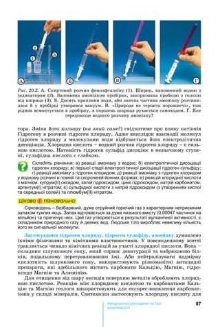 87е р анічні реч н а ні
а і
тора.	Зміна	його	кольору	(на яки саме )	свідчитиме	про	появу	катіонів	
Гідрогену	в	розчині	гідроген	хлориду.	Адже	внаслідок	взаємодії	молекул	
гідроген	 хлориду	 з	 молекулами	 води	 відбувається	 його	 електролітична	
дисоціація.	Хлоридна	кислота	 	водний	розчин	гідроген	хлориду	 	є	силь-
ною	кислотою.	 атомість	гідроген	сульфід	дисоціює	в	незначному	ступе-
ні,	сульфідна	кислота	є	слабкою.
Складіть рівняння: а) реакції амоніаку з водою б) електролітичної дисоціації
гідроген хлориду в) пер ої стадії електролітичної дисоціації гідроген сульфіду
г) реакції амоніаку з гідроген хлоридом д) реакції амоніаку з гідроген хлоридом
у водному розчині в повній та скороченій йонних формах е) реакцій хлоридної кислоти
з магнієм, купрум(ІІ) оксидом, калій гідроксидом, цинк гідроксидом, натрій карбонатом,
аргентум(І) нітратом є) сульфідної кислоти з натрій гідроксидом (з утворенням кислої
та середньої солей) та плюмбум(ІІ) нітратом.
Öіêаво і ïіçнаваëüно
Сірководень – безбарвний, дуже отруйний горючий газ з характерним неприємним
запахом тухлих яєць. Запах відчувається за дуже низького вмісту (0,00047 частинок на
мільйон) та пригнічує нюх. ей газ утворюється в результаті вулканічної активності, є
складником природного газу й деяких вод. юдське тіло виробляє невелику кількість
його як сигнальної молекули.
а то уванн ідро ен х ориду ідро ен у іду а оніаку зумовлено	
їхніми	фізичними	та	хімічними	властивостями.	У	повсякденному	житті	
трапляється	чимало	хімічних	реакцій	за	участі	хлоридної	кислоти.	Вона			 	
складник	шлункового	соку,	який	сприяє	денатурації	та	набряканню	біл-
ків,	 подальшому	 перетравлюванню	 їжі.	 Аби	 нейтралізувати	 надмірну	
кислотність	 шлункового	 соку,	 використовують	 різноманітні	 антацидні	
препарати,	 які	 здебільшого	 містять	 карбонати	 Кальцію,	 Магнію,	 гідро-
ксиди	Магнію	та	Алюмінію.	
Для	очи ення	від	шару	оксидів	поверхню	металів	обробляють	хлорид-
ною	кислотою.	Реакцію	між	хлоридною	кислотою	та	карбонатами	Каль-
цію	та	Магнію	геологи	використовують	для	експрес-виявлення	карбонат-
іонів	у	складі	мінералів.	Сантехніки	застосовують	хлоридну	кислоту	для	
Öіêаво і ïіçнаваëüноÖіêаво і ïіçнаваëüноÖіêаво і ïіçнаваëüноÖіêаво і ïіçнаваëüно
Ðèñ. 20.2.	А.	Спиртовий	розчин	фенолфталеїну	(1).	Шприц,	наповнений	водою	з	
індикатором	(2).	Заповнена	амоніаком	пробірка,	закоркована	пробкою	з	голкою	
від	шприца	(3).	 .	Досить	краплини	води,	аби	значна	частина	амоніаку	розчини-
лася	й	у	пробірці	утворився	вакуум.	В.	«Природа	не	терпить	порожнечі»,	тож	
рідина	всмоктується	в	пробірку,	а	поршень	шприца	рухається	самоходом.	Г.	 ке	
середови е	водного	розчину	амоніаку
А Á ГВ
1
2
3
 