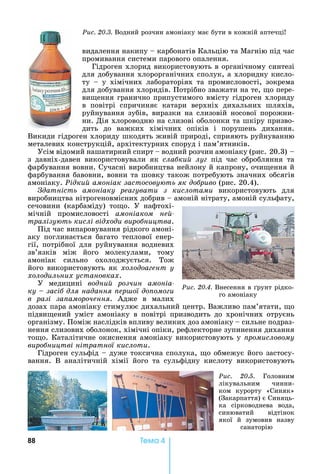 88 Òåìà 4
видалення	накипу	 	карбонатів	Кальцію	та	Магнію	під	час	
промивання	системи	парового	опалення.	
Гідроген	хлорид	використовують	в	органічному	синтезі	
для	добування	хлорорганічних	сполук,	а	хлоридну	кисло-
ту	 	 у	 хімічних	 лабораторіях	 та	 промисловості,	 зокрема	
для	добування	хлоридів.	Потрібно	зважати	на	те,	 о	пере-
ви ення	гранично	припустимого	вмісту	гідроген	хлориду	
в	 повітрі	 спричиняє	 катари	 верхніх	 дихальних	 шляхів,	
руйнування	зубів,	виразки	на	слизовій	носової	порожни-
ни.	Дія	хлороводню	на	слизові	оболонки	та	шкіру	призво-
дить	 до	 важких	 хімічних	 опіків	 і	 порушень	 дихання.	
Викиди	гідроген	хлориду	шкодять	живій	природі,	сприяють	руйнуванню	
металевих	конструкцій,	архітектурних	споруд	і	пам’ятників.
Усім	відомий	нашатирний	спирт	 	водний	розчин	амоніаку	(рис.			20.3)			 	
з	 давніх-давен	 використовували	 як	 сла ки лу 	 під	 час	 обробляння	 та	
фарбування	вовни.	Сучасні	виробництва	нейлону	й	капрону,	очи ення	й	
фарбування	бавовни,	вовни	та	шовку	також	потребують	значних	обсягів	
амоніаку.	Рідки амоніак застосову ть як до риво	(рис.	20.4).
датність амоніаку реа увати з кислотами	 використовують	 для	
виробництва	нітрогеновмісних	добрив	 	амоній	нітрату,	амоній	сульфату,	
сечовини	 (карбаміду)	 то о.	 У	 нафтохі-
мічній	 промисловості	 амоніаком не -
тралізу ть кислі відходи виро ництва.
Під	час	випаровування	рідкого	амоні-
аку	 поглинається	 багато	 теплової	 енер-
гії,	потрібної	для	руйнування	водневих	
зв’язків	 між	 його	 молекулами,	 тому	
амоніак	 сильно	 охолоджується.	 Тож	
його	використовують	як	холодоа ент у
холодильних установках.
У	 медицині	 водни розчин амоніа-
ку засі для надання ер ої до омо и
в разі за аморочення.	 Адже	 в	 малих	
дозах	пара	амоніаку	стимулює	дихальний	центр.	Важливо	пам’ятати,	 о	
підви ений	 уміст	 амоніаку	 в	 повітрі	 призводить	 до	 хронічних	 отруєнь	
організму.	Поміж	наслідків	впливу	великих	доз	амоніаку	 	сильне	подраз-
нення	слизових	оболонок,	хімічні	опіки,	рефлекторне	зупинення	дихання	
то о.	Каталітичне	окиснення	амоніаку	використовують	у	 ромисловому
виро ництві нітратної кислоти.
Гідроген	сульфід	 	дуже	токсична	сполука,	 о	обмежує	його	застосу-
вання.	 В	 аналітичній	 хімії	 його	 та	 сульфідну	 кислоту	 використовують	
Ðèñ. 20.4.	Внесення	в	 рунт	рідко-
го	амоніаку
Ðèñ. 20.3.	Водний	розчин	амоніаку	має	бути	в	кожній	аптечці
Ðèñ. 20.5.	 Головним	
лікувальним	 чинни-
ком	 курорту	 «Синяк»	
(Закарпаття)	є	Синяць-
ка	 сірководнева	 вода,	
синюватий	 відтінок	
якої	 й	 зумовив	 назву	
санаторію
 
