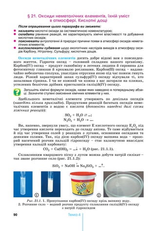 90 Òåìà 4
к неме а ічн е емен і ні мі
а м ері ні і
ля ац а я ц а а а а и
z а и а и кислотні оксиди за систематичною номенклатурою
z ла а и рівняння реакцій, які характеризують хімічні властивості та добування
кислотних оксидів
z я а и антропогенні й природні причини появи в атмосфері оксидів немета-
лічних елементів
z и л л а и я щодо екологічних наслідків викидів в атмосферу окси-
дів Карбону, ітрогену, Сульфуру кислотних дощів.
к иди не ета і них е е ентів	досить	добре	відомі	вам	з	повсякден-
ного	 житття.	 Гідроген	 оксид	 	 головний	 складник	 нашого	 організму.	
Карбон(I )	оксид	 	продукт	газообміну	в	легенях	людини	й	сировина	для	
фотосинтезу	глюкози	й	крохмалю	рослинами.	Карбон( )	оксид	 	надзви-
чайно	небезпечна	сполука,	унаслідок	отруєння	якою	під	час	пожеж	гинуть	
люди.	 Різкий	 характерний	 запах	 сульфур(I )	 оксиду	 відчували	 ті,	 хто	
запалював	сірника.	 	чи	не	кожний	чи	кожна	з	вас	загоряли	на	пляжах,	
устелених	безліччю	дрібних	кристаликів	силіцій(I )	оксиду.
Запишіть хімічні формули оксидів, назви яких наведено в попередньому абза-
ці. Зазначте ступені окиснення хімічних елементів у них.
Здебільшого	 неметалічні	 елементи	 утворюють	 по	 декілька	 оксидів	
(наведіть кілька рикладів).	Продуктами	реакцій	багатьох	оксидів	неме-
талічних	 елементів	 з	 водою	 є	 кислоти	 (до овніть наведені далі схеми
хімічних реакці ):
SO2 + H2O ⇄ …
N2O5 + H2O ….
Ви,	напевно,	звернули	увагу,	 о	елемент	 	кислотного	оксиду	 xOy	під	
час	утворення	кислоти	переходить	до	складу	аніона.	Те	саме	відбувається	
й	під	час	утворення	солей	у	реакціях	з	лугами,	основними	оксидами	та	
деякими	солями.	Так,	під	дією	карбон(I )	оксиду	вапняна	вода	 	прозо-
рий	насичений	розчин	кальцій	гідроксиду	 	стає	каламутною	внаслідок	
утворення	кальцій	карбонату:
С 2	 	Са( )2 = … 	 	 2О	(рис.	21.1.1).
Сплавлянням	кварцового	піску	з	лугом	можна	добути	натрій	силікат		 	
так	зване	розчинне	скло	(рис.	21.1.2):
Sі 2 + NaOH
t
Na2Sі 3 + … .
Ðèñ. 21.1.	1.	Пропускання	карбон(I )	оксиду	крізь	вапняну	воду.	
2.	Розчинне	скло			 	водний	розчин	продукту	сплавляння	силіцій(I )	оксиду	
з	натрій	гідроксидом
1 2
 