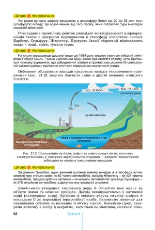92 Òåìà 4
Öіêаво і ïіçнаваëüно
сі разом вулкани щороку викидають в атмосферу Землі від 20 до 35 млн тонн
сульфур( ) оксиду. е вдвічі мен е від того обсягу, який потрапляє туди внаслідок
людської діяльності.
Розкладання	органічних	решток	унаслідок	життєдіяльності	мікроорга-
нізмів	 також	 є	 джерелом	 надходження	 в	 атмосферу	 кислотних	 оксидів	
Карбону,	Сульфуру,	 ітрогену.	Продукти	їхньої	гідратації	підкислюють	
опади	 	до і,	сніги,	тумани	то о.
Öіêаво і ïіçнаваëüно
а кисле середовище дощової води ще 1684 року звернув увагу англійський хімік і
фізик Роберт Бойль. Термін «кислотний дощ» виник два століття потому, коли британ-
ські науковці зауважили, що забруднення повітря в промислово розвинутій централь-
ній частині країни є причиною істотного підвищення кислотності опадів.
ебезпеку	збільшення	викидів	кислотних	оксидів	техногенного	похо-
дження	(рис.	21.2)	людство	збагнуло	лише	в	другій	половині	минулого	
століття.
сухий зали ок
кислотні опади
вода у природних водоймах стає
кислі оюн ться пока н к
р р нтів
Ðèñ. 21.2.	Спалювання	вугілля,	нафти	та	нафтопродуктів	на	теплових	
електростанціях,	у	двигунах	внутрішнього	згоряння	 	джерела	техногенного	
забруднення	повітря	кислотними	оксидами
Öіêаво і ïіçнаваëüно
За даними , один великий круїзний лайнер викидає в атмосферу вугле-
кислого газу стільки само, як 83 тисячі автомобілів, оксидів ітрогену – як 421 тисяча
автомобілів, твердих дрібних частинок – як мільйон автомобілів і діоксиду Сульфуру –
як 376 мільйонів автомобілів з двигуном внутрі нього згоряння.
модел мо	 утворення	 кислотного	 до у	 й	 дослідімо о о в лив íà
об’єкти	живої	та	неживої	природи.	Дослід	виконуватимемо	у	витяжній	
шафі	 ( омірку те чому).	 Зріжемо	 зі	 свіжого	 яблука	 смужку	 шкірки	 й	
покладемо	її	до	порожньої	термостійкої	колби.	Заповнимо	ложечку	для	
спалювання	речовин	на	половину	її	об’єму	сіркою.	Запалимо	сірку,	зану-
римо	ложечку	в	колбу	й	закриємо,	наскільки	це	можливо,	скляною	плас-
Öіêаво і ïіçнаваëüноÖіêаво і ïіçнаваëüноÖіêаво і ïіçнаваëüноÖіêаво і ïіçнаваëüно
Öіêаво і ïіçнаваëüноÖіêаво і ïіçнаваëüноÖіêаво і ïіçнаваëüноÖіêаво і ïіçнаваëüно
Öіêаво і ïіçнаваëüноÖіêаво і ïіçнаваëüноÖіêаво і ïіçнаваëüноÖіêаво і ïіçнаваëüно
 