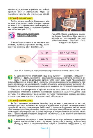 98 Òåìà 4
нення відновлення	 (зро іть це індиві
дуально а о в навчальні ру і за
орадо вчителя а о вчительки хімії).
Öіêаво і ïіçнаваëüно
Офорт (франц. - , буквально – міц-
на вода нітратна кислота) – різновид гравюри
на металі, за допомогою якого роблять відтис-
ки з друкарських форм, попередньо обробле-
них кислотами (рис. 22.3).
: . .
7 4
Аналогічне	завдання	ви	зможете	ви	-
конати,	 проаналізувавши	 схему,	 наве-
дену	на	рисунку	22.4	(зро іть це).
Ðèñ. 22.4.	Взаємодія	концентрованої	сульфатної	кислоти	з	металами
сіль 2 2O
сіль 2 2O
сіль 2O2 4
конц.
–
–
,
1. Органолептичні властивості (від грец. – знаряддя, інструмент
– брати, приймати) – властивості навколи ніх об’єктів, які можна ви-
явити й оцінити за допомогою органів чуття (нюху, зору тощо). Проаналізуйте
схему, зображену на рисунку 22.4, і поясніть, чи можна органолептично розрізнити про-
дукти відновлення концентрованої сульфатної кислоти металами різної активності. Ін-
формація, потрібна для правильного виконання завдання, є в попередніх параграфах.
Холодна	концентрована	нітратна	кислота	так	само	як	і	холодна	кон-
центрована	сульфатна	кислота	пасивують	алюміній,	залізо	та	деякі	інші	
метали.	Під	дією	кислот	на	поверхні	металів	утворюється	 ільна	оксидна	
плівка,	яка	захи ає	його	від	подальшої	дії	кислоти.
Öіêаво і ïіçнаваëüно
к було зауважено, положення металів у ряду активності, масова частка кислоти,
температура тощо впливають на продукти відновлення нітратної та концентрованої
сульфатної кислот у їхніх реакціях з металами. багатьох підручниках хімії ви натра-
пите на категоричні твердження на к талт: « наслідок реакції нітратної кислоти з маг-
нієм водень не утворюється», «Залізо не реагує з концентрованою нітратною кисло-
тою». Проаналізував и графіки, зображені на рисунку 22.5, ви зможете дійти певних
висновків (зробіть це).
1. Визначте за графіком 1, за якої масової частки нітратної кислоти в реакційній
сумі і максимальним є вміст: а) водню б) нітроген(ІІ) оксиду в) нітроген(І)
оксиду г) азоту. 2. Проаналізував и графік 2, доповніть твердження: а) «Зі
Öіêаво і ïіçнаваëüноÖіêаво і ïіçнаваëüноÖіêаво і ïіçнаваëüноÖіêаво і ïіçнаваëüно
Öіêаво і ïіçнаваëüноÖіêаво і ïіçнаваëüноÖіêаво і ïіçнаваëüноÖіêаво і ïіçнаваëüно
Ðèñ. 22.3.	Знана	українська	маляр-
ка	Оксана	Стратійчук	біля	одного	з	
офортів	 на	 персональній	 виставці	
«Відображення»,	 Абу-Дабі,	 ОАЕ,	
6	грудня	2013	року
 