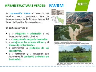 INFRAESTRUCTURAS VERDES NWRM
La restauración fluvial es una de las
medidas más importantes para la
implementación de la Di...
