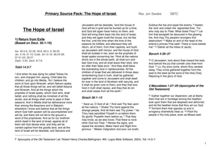 The Hope of Israel
1) Return from Exile
(Based on Deut. 30:1-10)
Isa. 49.5-6, 22-26; 56:8; 60:4, 9; 66:20
Jer. 3:18; 31:10; Ezek. 34.12-16; 36:24-28;
37:21-23; 39:27
Zeph. 3:20; Zech. 8:7-8
Tobit 14:3-7
3 And when he was dying he called Tobias his
son, and charged him, saying, Child take thy
children; and go into Media, 4for I believe the
word of God upon Nineveh, which Nahum spake,
that all those things will be, and will befall Assyria
and Nineveh. And all the things which the
prophets of Israel spake, whom God sent, shall
befall; and nothing shall be minished of all the
words; and all things shall come to pass in their
seasons. And in Media shall be deliverance more
than among the Assyrians and in Babylon;
wherefore I know and believe that all the things
which God hath spoken will be accomplished and
will be, and there will not fall to the ground a
word of the prophecies. And as for our brethren
which dwell in the land of Israel, against all of
them will God devise evils, and they will be
carried captive from the goodly land, and all the
land of Israel will be desolate, and Samaria and
Jerusalem will be desolate, 5and the house of
God will be in grief and be burned up for a time;
and God will again have mercy on them, and
God will bring them back into the land of Israel,
and they will again build the house, but not like
the ﬁrst, until the time when the time of the
seasons be fulﬁlled; and afterward they will
return, all of them, from their captivity, and build
up Jerusalem with honour, and the house of God
shall be builded in her, even as the prophets of
Israel spake concerning her. 6And all the nations
which are in the whole earth, all shall turn and
fear God truly, and all shall leave their idols, who
err after their false error. 7And they shall bless
the everlasting God in righteousness. All the
children of Israel that are delivered in those days,
remembering God in truth, shall be gathered
together and come to Jerusalem and shall dwell
for ever in the land of Abraham with security, and
it shall be given over to them; and they that love
God in truth shall rejoice, and they that do sin
and shall cease from all the earth.1
Sirach 36:1–13
1 Save us, O God of all, 2 And cast Thy fear upon
all the nations. 3 Shake Thy hand against the
strange people, And let them see Thy power. 4 As
Thou hast sanctiﬁed Thyself in us before them,
So glorify Thyselﬁn them before us; 5 That they
may know, as we also know, That there is none
other God but Thee. 6 Renew the signs, and
repeat the wonders, Make Hand and Right Arm
glorious. 7 Waken indignation and pour out wrath,
Subdue the foe and expel the enemy. 8 Hasten
the ‘end’ and ordain the ‘appointed time’, For
who may say to Thee: What doest Thou? 9 Let
him that escapeth be devoured in the glowing
ﬁre, And may Thy people’s wrongers ﬁnd
destruction! 10 Make an end of the head of the
enemy’s princes That saith: There is none beside
me! 11a Gather all the tribes of Jacob,
Baruch 4:36–37
36 O Jerusalem, look about thee toward the east,
And behold the joy that cometh unto thee from
God. 37 Lo, thy sons come, whom thou sentest
away, They come gathered together from the
east to the west [at the word of the Holy One],
Rejoicing in the glory of God.
2 Maccabees 1:27–29 (Apocrypha of the
Old Testament)
27 Gather together our dispersion, set at liberty
them that are in bondage among the heathen,
look upon them that are despised and abhorred,
and let the heathen know that thou art our God.
28 Torment them that oppress us and in
arrogancy shamefully treat us. 29 Plant thy
people in thy holy place, even as Moses said.
Primary Source Pack: The Hope of Israel Rev. Jon Swales SBTC
1
i1 Apocrypha of the Old Testament ( ed. Robert Henry Charles;Bellingham, WA: Logos Bible Software, 2004), Tob 14:3–7.
 