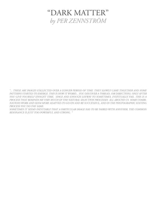 “DARK MATTER”
                             by PER ZENNSTRÖM




“... THESE ARE IMAGES COLLECTED OVER A LONGER PERIOD OF TIME. THEY SLOWLY CAME TOGETHER AND SOME
PATTERNS STARTED TO EMERGE. THIS IS HOW IT WORKS... YOU DISCOVER A THREAD, (OR DIRECTION), ONLY AFTER
YOU GIVE YOURSELF ENOGHT TIME, SPACE AND ENOUGH LEEWAY TO SOMETIMES, EVENTUALLY FAIL. THIS IS A
PROCESS THAT REMINDS ME VERY MUCH OF THE NATURAL SELECTION PROCESSES ALL AROUND US. SOME COMBI-
NATIONS WORK AND SEEM MORE ADAPTED TO GO ON AND BE SUCCESSFUL, AND IN THE PHOTOGRAPHIC EDITING
PROCESS YOU DO THE SAME.
SOMETIMES IT SEEMS INEVITABLE THAT A PARTICULAR IMAGE HAS TO BE PAIRED WITH ANOTHER, THE COMMON
RESONANCE IS JUST TOO POWERFUL AND STRONG. ”
 