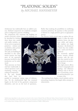 “PLATONIC SOLIDS”
                               by MICHAEL HANSMEYER




Architecture has traditionally been an additive pro-                Rather than studying the possibilities in combining
cess. Idealized components are combined, arranged,                  numerous primitives, the question is what potential
and re-configured to generate a building.                           is inherent in a single primitive given an appropriate
The components that constitute the building are                     process.
mostly conceived a priori. As a result, buildings can               The Platonic Solids project aims to explore this ap-
be described by breaking                                                                        proach. It takes the most
them down into smaller                                                                          primitive forms, the pla-
and smaller modules, un-                                                                        tonic solids, and repeat-
til one arrives at geometric                                                                    edly employs one single
primitives - volumes such                                                                       operation – the division of
as cylinders, cubes, prisms,                                                                    a form’s face into smaller
and platonic solids.                                                                            faces – until a new form is
Not only can buildings be                                                                       produced.
described in this reduc-                                                                        The recursively applied
tionist manner, but large                                                                       process remains entirely
parts of the generative                                                                         constant, only the vari-
processes involved in their                                                                     ables that control its divi-
production can be under-                                                                        sion operation are permit-
stood.                                                                                          ted to change.
These processes are linear                                                                      This single process affects
and have traditionally in-                                                                      the form's topography and
volved operations such as                                                                       topology, and influences
translating, rotating, and                                                                      attributes such as the de-
scaling of components.                                                                          gree of branching, poros-
In the past decades                                                                             ity, and fractalization - just
they have been ex-                                                                              to name a few.
panded to incorporate various types of deforma-                      The resulting forms display a novel aesthetic and an
tion. Yet the combinatorial logic has remained                      astounding complexity that largely defies attempts at
largely on the level of the geometric components                    reductionism.
themselves, and not on the level of operations..




Subdivision algorithms in this project are based on the work of Daniel Doo & Malcolm Sabin, Edwin Catmull & Jim Clark, Jörg
Peters & Ulrich Reif, and Charles Loop. Forms are generated in processing and exported as dxf files. Each form consists of 200,000
to 16 million faces. Images shown have an original resolution of 8000 x 8000 pixels.
 