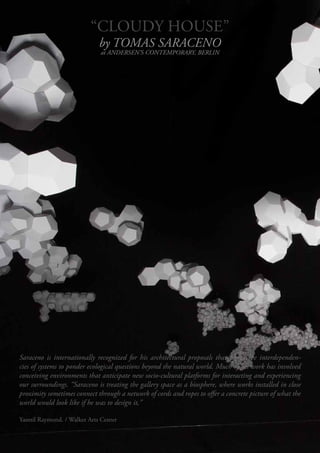 “CLOUDY HOUSE”
                           “CLOUDY HOUSE”
                            by TOMAS SARACENO
                                        
                              at ANDERSEN’S CONTEMPORARY, BERLIN




“... THESE ARE IMAGES COLLECTED OVER A LONGER PERIOD OF TIME. THEY SLOWLY CAME TOGETHER AND RE-
CENTLY A PATTERN STARTED TO EMERGE . I GUESS THIS IS HOW IT WORKS... YOU DISCOVER A THREAD, (OR DIREC-
TION), ONLY AFTER YOU GIVE YOURSELF ENOGHT TIME AND ENOUGH SPACE TO SOMETIMES, EVENTUALLY FAIL.”




Saraceno is internationally recognized for his architectural proposals that frame the interdependen-
cies of systems to ponder ecological questions beyond the natural world. Much of his work has involved
conceiving environments that anticipate new socio-cultural platforms for interacting and experiencing
our surroundings. “Saraceno is treating the gallery space as a biosphere, where works installed in close
proximity sometimes connect through a network of cords and ropes to offer a concrete picture of what the
world would look like if he was to design it,”

Yasmil Raymond. / Walker Arts Center
 