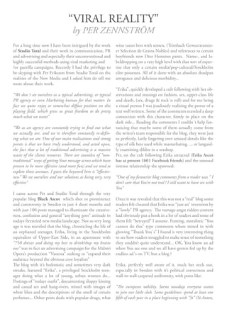 “VIRAL REALITY”
                                     by PER ZENNSTRÖM
For a long time now I have been intrigued by the work           wine tastes best with semen, (Trimbach Gewurztramin-
of Studio Total and their work in communication, PR             er Selection de Grains Nobles) and references to certain
and advertising and especially their unconventional and         boyfriends new Dior Hommes pants. Name-, and la-
highly successful methods using viral marketing and             beldropping on a very high level with that sort of exper-
/or guerilla campaigns. Recently I had the privilege to         tise that only a certain media/pop-cultural/Stockholm
be skyping with Per Eriksson from Studio Total on the           elite possesses. All of it done with an absolute deadpan
realities of the New Media and I asked him do tell me           arrogance and delicious morbidity...
more about their work.
                                                                “Erika”, quickly developed a cult following with her ob-
“We don´t see ourselves as a typical advertising, or typical    servations and musings on fashion, sex, upper-class life
PR agency or even Marketing bureau for that matter. In          and death, (sex, drugs & rock´n roll) and for me being
fact we quite enjoy or somewhat diffuse position on this        a visual person I was jeaulously realizing the power of a
playing field, which gives us great freedom to do pretty        text well written. Some of the comments reaveled a deep
much what we want”                                              connection with this character, firmly in place on the
                                                                dark side... Reading the comments I couldn´t help fan-
“We as an agency are constantly trying to find out what         tazicing that maybe some of them actually come from
we actually are, and we´re therefore constantly re-defin-       the writer’s team responsible for the blog, they were just
ing what we are. One of our main realizations and strong        to perfectly, lazily lingering over sensual details like the
points is that we have truly understood, and acted upon,        type of silk best used while masturbating. ... or languid-
the fact that a lot of traditional advertising is a massive     ly examining dildos in a sexshop.
waste of the clients resources. There are countless of “non-    Per, on the cult following Erika attracted (Erika Ascot
traditional” ways of getting Your message across which have     has at present 1601 Facebook friends) and the unusual
proven to be more effective (and more fun) and we tend to       intense relationship she spawned:
explore those avenues. I guess the keyword here is “effectiv-
ness” We see ourselves and our solutions as being very, very    “One of my favourite blog comments from a reader was “ I
effective”                                                      don’t care that You’re not real ! I still want to have sex with
                                                                You”
I came across Per and Studio Total through the very
popular blog Black Ascot which shot to prominence               Once it was revealed that this was not a “real” blog some
and controversy in Sweden in just 4 short months and            readers felt cheated that Erika was “just an” invention by
with just 100 posts managed to illuminate the creative-         a “lowly” PR agency. The teenage-angst ridden content
ness, confusion and general “anything goes” attitude in         had obviously put a hook in a lot of readers and some of
todays freenzied new media landscape. Not so very long          them felt “betrayed” I assume. Fuming, moralistic “You
ago it was reaveled that the blog, chronicling the life of      cannot do this” type comments where mixed in with
an orphaned teenager, Erika, living in the Stockholm            glowing “Thank You´s” I found it very interesting thing
equivalent of Upper-East Side, in an apartment with             to see how readers struggled to make sense of something
“750 dresses and doing my best to drink/shop my brains          they couldn’t quite understand... OK, You know an ad
out” was in fact an advertising campaign for the Malmö          when You see one and we all have gotten fed up by the
Opera’s production “Vanessa” seeking to “expand their           endless ad´s on TV, but a blog ?
audience beyond the obvious core loyalists”
The blog with it’s hedonistic and sometimes very dark           Erika, perfectly well aware of it, stuck her neck out,
streaks, featured “Erika”, a privileged Stockholm teen-         especially in Sweden with it’s political correctness and
ager doing what a lot of young, urban women do...               wall-to-wall-carpeted uniformity, with posts like:
Postings of “todays outfit”, documenting sloppy kissing
and casual sex and hang-overs, mixed with images of             “The european nobility. Seems nowdays everyone wants
white lilies and the descriptions of the smell of certain       to join our little club. Some guidelines: spend at least one
perfumes... Other posts deals with popular drugs, what          fifth of each year in a place beginning with “St” (St Anton,
 