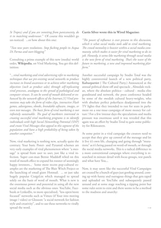 St Tropez) and if you are vomiting from panicanxiety, do Curtis Silver wrote this in Wired Magazine:
it in matching underwear.” Of course this wouldn’t go
un-noticed. ...or how about this one:                    “The power of influence is ever present in this discussion,
                                                         which is what social media tools add to viral marketing.
“Two new years resolutions. Stop fucking people in Acqua The crowd mentality is heavier within a social-media com-
Di Parma and start blogging”                             munity, which makes it easier for viral marketing to do its
                                                         job. Honestly, it seems like marketing through social media
Consulting a prime example of this new (media) world is the new form of viral marketing. That’s the wave of the
order, Wikipedia, on Viral Marketing, You get this def- future in marketing, a new and improved marketing plat-
inition:                                                 form.”

“...viral marketing and viral advertising refer to marketing   Another successful campaign by Studio Total was the
techniques that use pre-existing social networks to produce    highly controversial launch of a new political party,
increases in brand awareness or to achieve other marketing     Kulturpartiet ( The Cultural Party.) Announced at the
objectives (such as product sales) through self-replicating    annual political show-off and spectacle , Almedals veck-
viral processes, analogous to the spread of pathological and   an, where the absolute politico - cultural - media elite
computer viruses. It can be word-of-mouth delivered or en-     grandstand and network, the press conference headed
hanced by the network effects of the Internet.[1] Viral pro-   by some of the swedish cultural heavy-weights, who
motions may take the form of video clips, interactive Flash    with absolute perfect pokerfaces deadpanned into the
games, advergames, ebooks, brandable software, images, or      TV lights that they intended to run for seats in parla-
even text messages. The basic form of viral marketing is not   ment on a one-issue-campaign of more money for cul-
infinitely sustainable. The goal of marketers interested in    ture ! For a few intense days the speculations and media
creating successful viral marketing programs is to identify    pressure was enormous until it was revealed that this
individuals with high Social Networking Potential (SNP)        again was an effort by Studio Total to gain some public-
and create Viral Messages that appeal to this segment of the   ity for Riksteatern.
population and have a high probability of being taken by
another competitor.”                                        At some point in a viral campaign the creators need to
                                                            accept that they give up control of the message and let
Now, viral marketing is nothing new, actually quite the it live it’s own life, changing and going through “muta-
contrary. Your basic Ponzi- and Pyramid schemes are tions” as it’s being passed on word-of-mouth, or through
very early examples of viral phenomenon where “a mes- the social media networks. This is a radical difference to
sage” is spread from user to user, just like a viral in- a more conventional campaign where everything is re-
fection. Super con-man Bernie Maddoff relied on this searched in minute detail with focus groups, test panels
word of mouth effect to expand his rooster of seemingly and what have You...
happy investors... Some more recent pop-cultural ex-
amples are the marketing of The Blair Witch Project or Now, it may seem like the successful Viral Campaigns
the launching of email giant Hotmail. ... or just take are created by a bunch of guys just goofing around, com-
hugely popular CraigsList which managed to spread ing up with funny and outragous things that gets taped
solely on the basis of word of mouth. What is new is and uploaded on YouTube and subsequently passed
the enormous power and potential in using all the new around and at some stage reaching a tipping point but
social media such as the obvious ones: YouTube, Face- some rules seem to exist and there seems to be a method
book or LinkedIn, to more specialized, “less open/more to the madness and anarchy:
focused” networks such as Vimeo (if Your into moving
image / video) or Glossom “a social network for fashion
style and creativity”, and to use these networks to virally
spread the word.                                                                                               -->
 