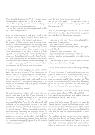 When You talk about anything Viral it’s easy to get the        ... on the same thread about losing control.
impression that it’s a little bit like the Wild West !         Are You guys more about a “Happy Creative Chaos” or
I mean, like “anything goes” and creatives relying on          is it more a disciplined war-like campaign effort with
their gut feeling to put strategies together                   flow charts etc etc ?
... or are there theories, procedures or protocols to fol-
low ? How do You see this ?                                     We’re not flow-charts guys, thats for sure. Not to say that
                                                                there’s chaos in the office but a certain amount of impovisa-
To get the media attention in order to get people to talk tion is needed when launching our campaigns.
about your brand it’s difficult to rely on theories. We’ll have
to rely on our sense for what catches peopels interest.         There seems to exist some rules to viral marketing like:
The structure of stories is in one sense theoretical as con- A successful viral campaign...
structed in classic litteratur and film and that might work ...gives away products or services, (Free)
as a theory that we could apply. We use basic story elements ...provides for effortless transfer to others, (the digital /
as finding an enemy, moving things around in order to mobile lifestyle)
create something new or not trying to blend in by look- ...scales easily from small to very large
ing good. Since we cannot predict exactly what part of our ...exploits common motivations and behaviors,
campanigns that will be retold we need to keep them sim- ...utilizes existing communication networks, (Social
ple. People aren’t stupid, if you interupt them with a story Media)
that isn’t relevant or clearly speculative you will not get the ...takes advantage of others’ resources, (Let the consum-
viral effect. Anything goes applys better for traditional ad- er / prosumer do the heavy lifting)
vertising where you don’t have to earn the attention.
                                                                Do You follow these rules, or is it done by gut feeling ?
At some point in a viral campaign the creators need to
accept that they give up control of the message and let Of course the precence of social media helps certain cam-
it live it’s own life, changing and going through “muta- paigns to evolve. The rules above might descibe parts of a
tions” as it’s being passed on word-of-mouth, or through succesfull viral campaign but it will not necessarily help you
the social media networks. This is a radical difference to create one. In order to fulfill all the rules above you’ll have
a more conventional campaign where everything is re- to start out with something that’s worth telling. Once you’ve
searched in minute detail with focus groups, test panels got this you can utiliza social media and other means to get
and what have You...                                            the story out. Focus on what matters, the story.
Any thought comments on this ?
                                                                Please tell me more about the concept of, the strategy
We haven’t experienced problems with messages that mu- of, and the actual release of KULTURPARTIET ?
tates in a bad way. If you think of your campaign as a Have seen the press conference tapes and the chaos and
headline in a newspaper, for example as our iPod speaker pandemonium is total... Fun or scary ?
for Brothers - the WOS, the headlines was “The worlds
most powerful iPod dock” and this whas what people told Haha, a bit of both I must say. The mission was to help The
each other and our client Brothers was there in the back- Swedish National Theatre (Sweden’s largest theatre, with a
ground as the manufacurer of WOS. In general we launch turnover of more than 40 million euros) to get the cultural
our campaigns in many different channels at the same time issus on the political agenda. Theatres need public funding.
and this probably help to keep the campaigns together. In How could we show the importance of culture to politi-
combinatin with a simple story I don’t see the risk of bad cians?
mutations as a problem when working viral. You’ll just The conclution was that everyone wants to get attention
have to accept that when using people for getting your story from politicians. So why not become politicians? We put
out it will be re-told in slightly different ways, but a simple together our own political party and baptised it “The Cul-
story will keep on course.                                      tural Party” and invited famous writers, actors and mu-
                                                                sicians as spokespersons. Our fake party was featured as
 