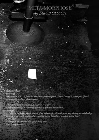 “META-MORPHOSIS”
                                 by JAKOB OLSSON




Metamorphosis
Etymology
First attested in 1533, from Ancient Greek (metamorphōsis) (meta, “change”) + (morphē, “form”)
metamorphosis (plural metamorphoses)

A transformation, such as that of magic or by sorcery
A noticeable change in character, appearance, function or condition.
(biology)
A change in the form and often habits of an animal after the embryonic stage during normal develop-
ment. (e.g. the transformation of a caterpillar into a butterfly or a tadpole into a frog.)
(pathology)
A change in the structure of a specific body tissue.
Usually degenerative.
 