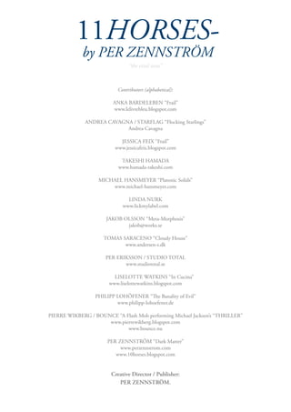 11HORSES-
                 by PER ZENNSTRÖM
                                    “the viral issue”



                               Contributors (alphabetical):

                             ANKA BARDELEBEN “Frail”
                             www.lelivrebleu.blogspot.com

                  ANDREA CAVAGNA / STARFLAG “Flocking Starlings”
                               Andrea Cavagna

                                JESSICA FEIX “Frail”
                              www.jessicafeix.blogspot.com

                                TAKESHI HAMADA
                               www.hamada-takeshi.com

                       MICHAEL HANSMEYER “Platonic Solids”
                           www.michael-hansmeyer.com

                                   LINDA NURK
                                 www.lickmylabel.com

                          JAKOB OLSSON “Meta-Morphosis”
                                 jakob@works.se

                         TOMAS SARACENO “Cloudy House”
                                www.andersen-s.dk

                          PER ERIKSSON / STUDIO TOTAL
                                 www.studiototal.se

	                            LISELOTTE WATKINS “In Cucina”
                           www.liselottewatkins.blogspot.com

                      PHILIPP LOHÖFENER “The Banality of Evil”
                              www.philipp-lohoefener.de

    PIERRE WIKBERG / BOUNCE “A Flash Mob performing Michael Jackson’s “THRILLER”
                         www.pierrewikberg.blogspot.com
                                www.bounce.nu

                           PER ZENNSTRÖM “Dark Matter”
                                www.perzennstrom.com
                              www.10horses.blogspot.com


                            Creative Director / Publisher:
                               PER ZENNSTRÖM.
 