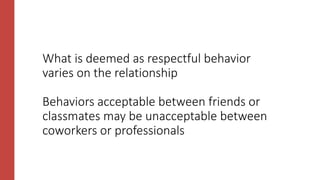 What is deemed as respectful behavior
varies on the relationship
Behaviors acceptable between friends or
classmates may be unacceptable between
coworkers or professionals
 