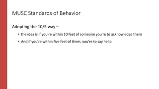 MUSC Standards of Behavior
Adopting the 10/5 way –
• the idea is if you're within 10 feet of someone you're to acknowledge them
• And if you're within five feet of them, you're to say hello
 