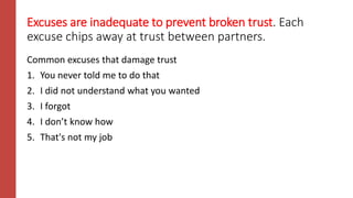 Excuses are inadequate to prevent broken trust. Each
excuse chips away at trust between partners.
Common excuses that damage trust
1. You never told me to do that
2. I did not understand what you wanted
3. I forgot
4. I don’t know how
5. That's not my job
 