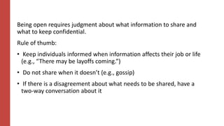 Being open requires judgment about what information to share and
what to keep confidential.
Rule of thumb:
• Keep individuals informed when information affects their job or life
(e.g., “There may be layoffs coming.”)
• Do not share when it doesn’t (e.g., gossip)
• If there is a disagreement about what needs to be shared, have a
two-way conversation about it
 