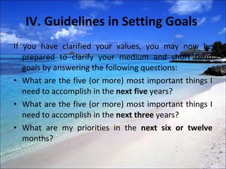 IV. Guidelines in Setting Goals  If you have clarified your values, you may now be prepared to clarify your medium and short term goals by answering the following questions:  What are the five (or more) most important things I need to accomplish in the  next five  years?  What are the five (or more) most important things I need to accomplish in the  next three  years?  What are my priorities in the  next six or twelve  months?  