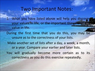 Two Important Notes:  What you have listed above will help you discover your values in life, or the important things that you value in life.  During the first time that you do this, you may be unsure as to the correctness of your lists. Make another set of lists after a day, a week, a month, or a year. Compare your earlier and later lists.  You will gradually become more certain as to its correctness as you do this exercise repeatedly.  