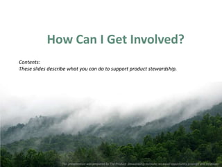 How Can I Get Involved?
Contents:
These slides describe what you can do to support product stewardship.




                  This presentation was prepared by The Product Stewardship Institute, an equal opportunity provider and employer.
 