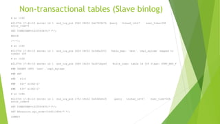 Non-transactional tables (Slave binlog)
# at 1490
#210706 17:44:15 server id 1 end_log_pos 1560 CRC32 0xb789547b Query thread_id=47 exec_time=308
error_code=0
SET TIMESTAMP=1625593455/*!*/;
BEGIN
/*!*/;
# at 1560
#210706 17:44:15 server id 1 end_log_pos 1628 CRC32 0x3d6a2f01 Table_map: `test`.`repl_myisam` mapped to
number 109
# at 1628
#210706 17:44:15 server id 1 end_log_pos 1686 CRC32 0x2872bae4 Write_rows: table id 109 flags: STMT_END_F
### INSERT INTO `test`.`repl_myisam`
### SET
### @1=2
### @2=' m1062-2'
### @3=' m1062-2'
# at 1686
#210706 17:44:15 server id 1 end_log_pos 1753 CRC32 0x83d5d026 Query thread_id=47 exec_time=308
error_code=0
SET TIMESTAMP=1625593455/*!*/;
SET @@session.sql_mode=1168113696/*!*/;
COMMIT
 