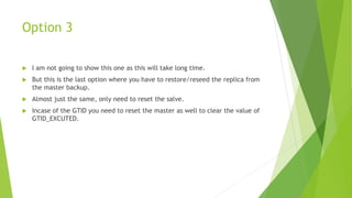 Option 3
 I am not going to show this one as this will take long time.
 But this is the last option where you have to restore/reseed the replica from
the master backup.
 Almost just the same, only need to reset the salve.
 Incase of the GTID you need to reset the master as well to clear the value of
GTID_EXCUTED.
 