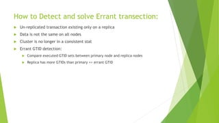 How to Detect and solve Errant transection:
 Un-replicated transaction existing only on a replica
 Data is not the same on all nodes
 Cluster is no longer in a consistent stat
 Errant GTID detection:
 Compare executed GTID sets between primary node and replica nodes
 Replica has more GTIDs than primary => errant GTID
 