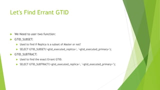 Let's Find Errant GTID
 We Need to user two function:
 GTID_SUBSET:
 Used to find if Replica is a subset of Master or not?
 SELECT GTID_SUBSET('<gtid_executed_replica>', '<gtid_executed_primary>');
 GTID_SUBTRACT:
 Used to find the exact Errant GTID.
 SELECT GTID_SUBTRACT('<gtid_executed_replica>', '<gtid_executed_primary>’);
 