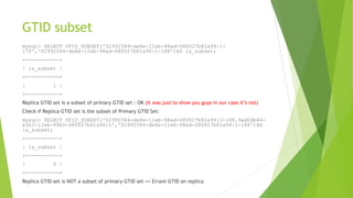 GTID subset
mysql> SELECT GTID_SUBSET('02992584-de8e-11eb-98ad-080027b81a94:1-
170','02992584-de8e-11eb-98ad-080027b81a94:1-188')AS is_subset;
+-----------+
| is_subset |
+-----------+
| 1 |
+-----------+
Replica GTID set is a subset of primary GTID set : OK (It was just to show you guys in our case it’s not)
Check if Replica GTID set is the subset of Primary GTID Set:
mysql> SELECT GTID_SUBSET('02992584-de8e-11eb-98ad-080027b81a94:1-188,9ad0db84-
e1b1-11eb-99b5-080027b81a94:1','02992584-de8e-11eb-98ad-080027b81a94:1-188')AS
is_subset;
+-----------+
| is_subset |
+-----------+
| 0 |
+-----------+
Replica GTID set is NOT a subset of primary GTID set => Errant GTID on replica
 