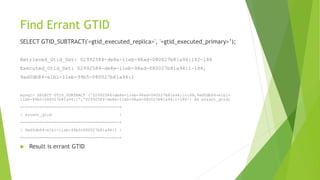 Find Errant GTID
SELECT GTID_SUBTRACT('<gtid_executed_replica>', '<gtid_executed_primary>’);
Retrieved_Gtid_Set: 02992584-de8e-11eb-98ad-080027b81a94:182-188
Executed_Gtid_Set: 02992584-de8e-11eb-98ad-080027b81a94:1-188,
9ad0db84-e1b1-11eb-99b5-080027b81a94:1
mysql> SELECT GTID_SUBTRACT ('02992584-de8e-11eb-98ad-080027b81a94:1-188,9ad0db84-e1b1-
11eb-99b5-080027b81a94:1','02992584-de8e-11eb-98ad-080027b81a94:1-188') AS errant_gtid;
+----------------------------------------+
| errant_gtid |
+----------------------------------------+
| 9ad0db84-e1b1-11eb-99b5-080027b81a94:1 |
+----------------------------------------+
 Result is errant GTID
 