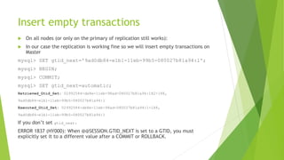 Insert empty transactions
 On all nodes (or only on the primary of replication still works):
 In our case the replication is working fine so we will insert empty transactions on
Master
mysql> SET gtid_next='9ad0db84-e1b1-11eb-99b5-080027b81a94:1';
mysql> BEGIN;
mysql> COMMIT;
mysql> SET gtid_next=automatic;
Retrieved_Gtid_Set: 02992584-de8e-11eb-98ad-080027b81a94:182-188,
9ad0db84-e1b1-11eb-99b5-080027b81a94:1
Executed_Gtid_Set: 02992584-de8e-11eb-98ad-080027b81a94:1-188,
9ad0db84-e1b1-11eb-99b5-080027b81a94:1
If you don’t set gtid_next:
ERROR 1837 (HY000): When @@SESSION.GTID_NEXT is set to a GTID, you must
explicitly set it to a different value after a COMMIT or ROLLBACK.
 