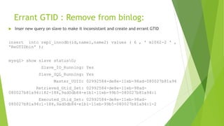 Errant GTID : Remove from binlog:
 Inser new query on slave to make it inconsistant and create and errant GTID
insert into repl_innodb(id,name1,name2) values ( 6 , ' m1062-2 ' ,
'ReGTIDbin' );
mysql> show slave statusG;
Slave_IO_Running: Yes
Slave_SQL_Running: Yes
Master_UUID: 02992584-de8e-11eb-98ad-080027b81a94
Retrieved_Gtid_Set: 02992584-de8e-11eb-98ad-
080027b81a94:182-188,9ad0db84-e1b1-11eb-99b5-080027b81a94:1
Executed_Gtid_Set: 02992584-de8e-11eb-98ad-
080027b81a94:1-188,9ad0db84-e1b1-11eb-99b5-080027b81a94:1-2
 