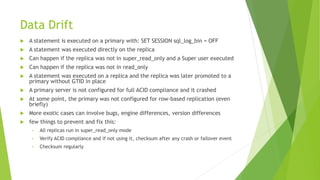 Data Drift
 A statement is executed on a primary with: SET SESSION sql_log_bin = OFF
 A statement was executed directly on the replica
 Can happen if the replica was not in super_read_only and a Super user executed
 Can happen if the replica was not in read_only
 A statement was executed on a replica and the replica was later promoted to a
primary without GTID in place
 A primary server is not configured for full ACID compliance and it crashed
 At some point, the primary was not configured for row-based replication (even
briefly)
 More exotic cases can involve bugs, engine differences, version differences
 few things to prevent and fix this:
• All replicas run in super_read_only mode
• Verify ACID compliance and if not using it, checksum after any crash or failover event
• Checksum regularly
 