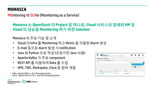 MONASCA
MOnitoring At SCAle (Monitoring as a Service)
Monasca 는 OpenStack 의 Project 중 하나로, Cloud 서비스의 장애와 VM 및
Cloud 의 성능을 Monitoring 하기 위한 Solution
Monasca 의 주요 기능 및 소개
• Cloud 의 Infra 를 Monitoring 하고 Metric 을 이용한 Alarm 생성
• E-mail 등으로 Alarm 발생 시 notification
• Java 와 Python 으로 작성 (초창기만 Java 사용)
• Apache Kafka 가 주요 component
• REST API 를 이용하여 Data 를 수집
• HPE, TWC, Rackspace, Cisco 등 참여 개발
• Kafka : Apache Kafka 는 분산 Messaging System
• Storm : Apache Storm 은 분산 real-time Computing System
 